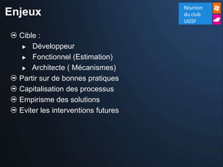 Réunion
Enjeux                               du club
                                     UGSF

  Cible :
    Développeur

    Fonctionnel (Estimation)

    Architecte ( Mécanismes)

  Partir sur de bonnes pratiques
  Capitalisation des processus
  Empirisme des solutions
  Eviter les interventions futures
 