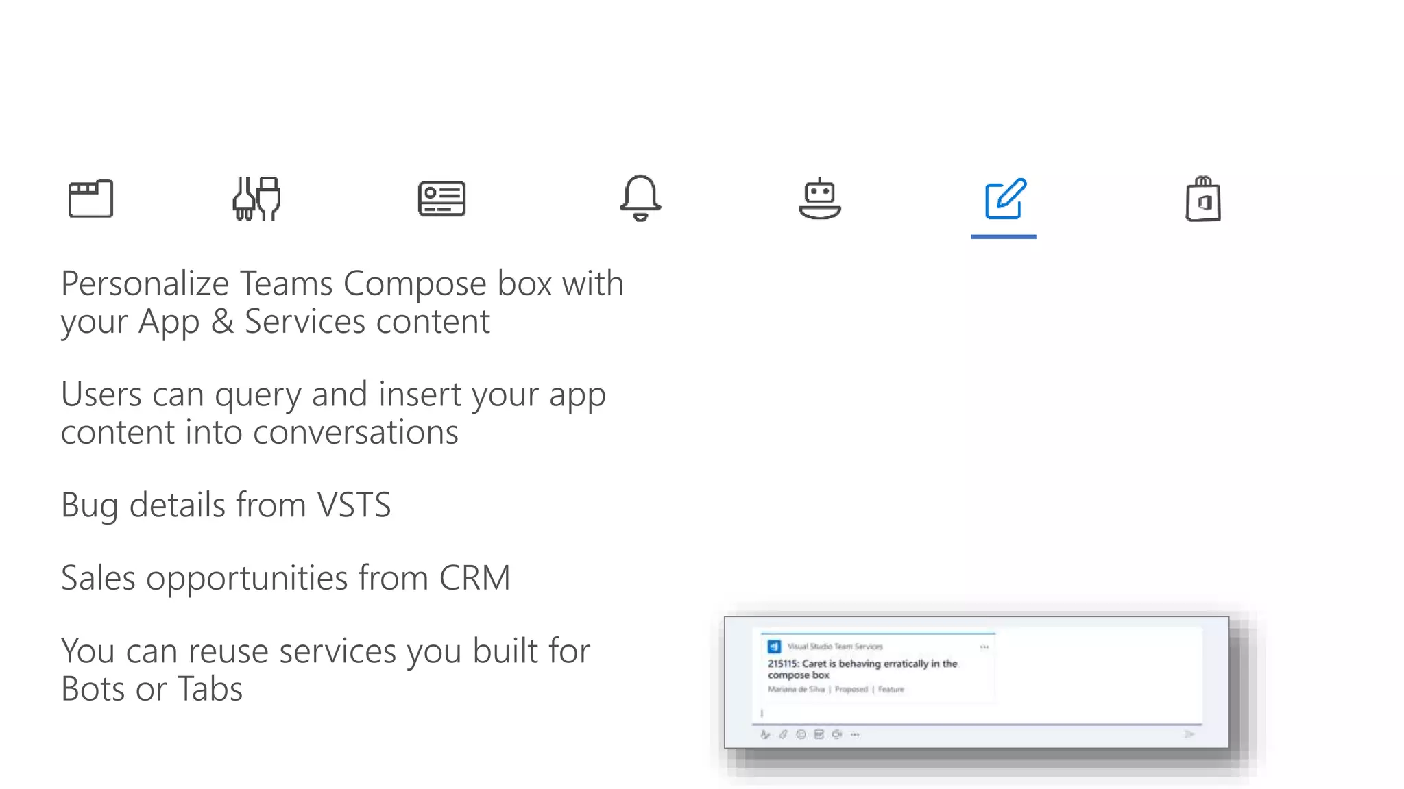 Personalize Teams Compose box with
your App & Services content
Users can query and insert your app
content into conversations
Bug details from VSTS
Sales opportunities from CRM
You can reuse services you built for
Bots or Tabs