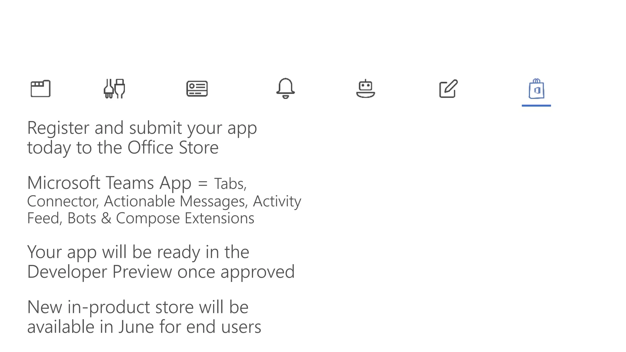 Register and submit your app
today to the Office Store
Microsoft Teams App = Tabs,
Connector, Actionable Messages, Activity
Feed, Bots & Compose Extensions
Your app will be ready in the
Developer Preview once approved
New in-product store will be
available in June for end users