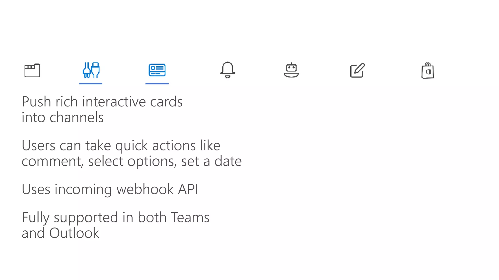 Push rich interactive cards
into channels
Users can take quick actions like
comment, select options, set a date
Uses incoming webhook API
Fully supported in both Teams
and Outlook