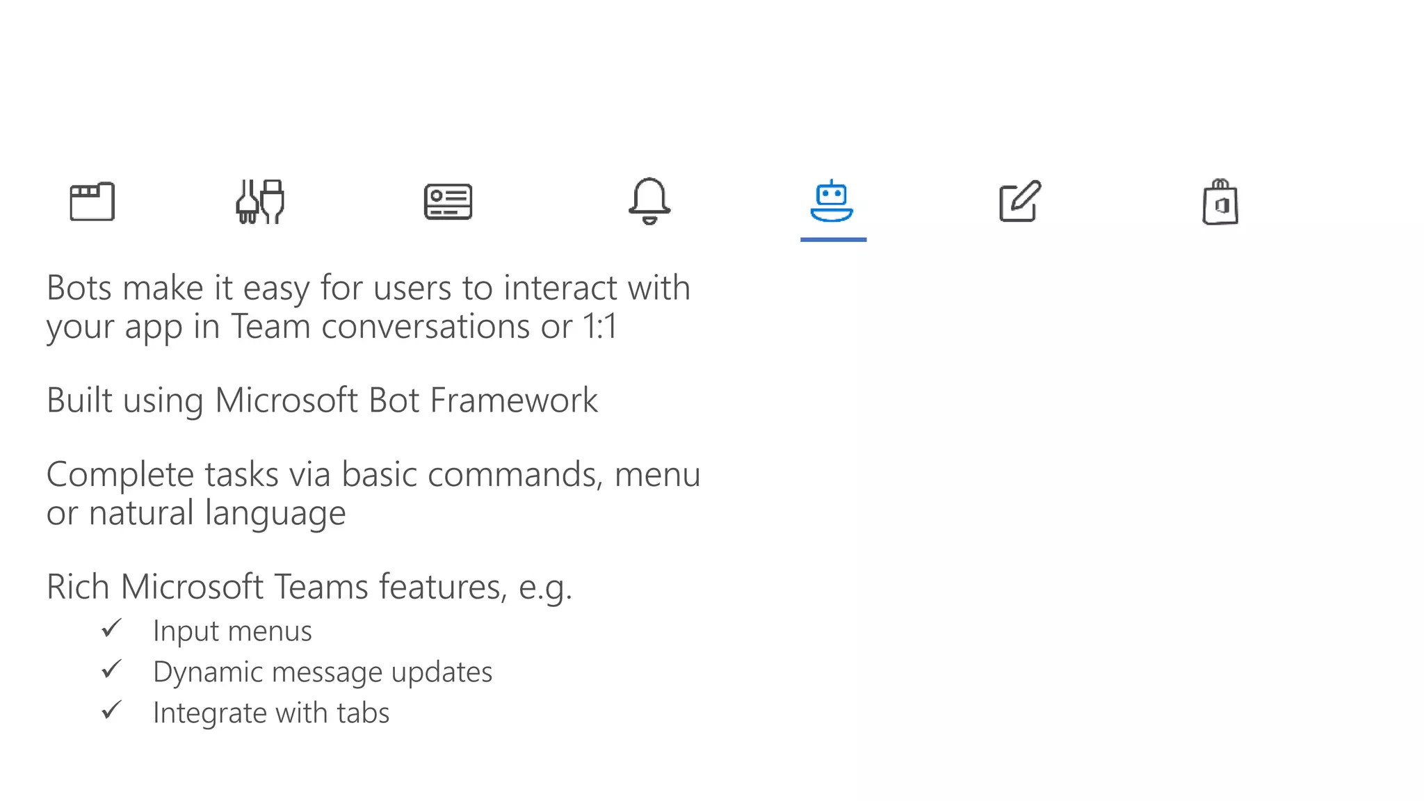 Bots make it easy for users to interact with
your app in Team conversations or 1:1
Built using Microsoft Bot Framework
Complete tasks via basic commands, menu
or natural language
Rich Microsoft Teams features, e.g.
Input menus
Dynamic message updates
Integrate with tabs