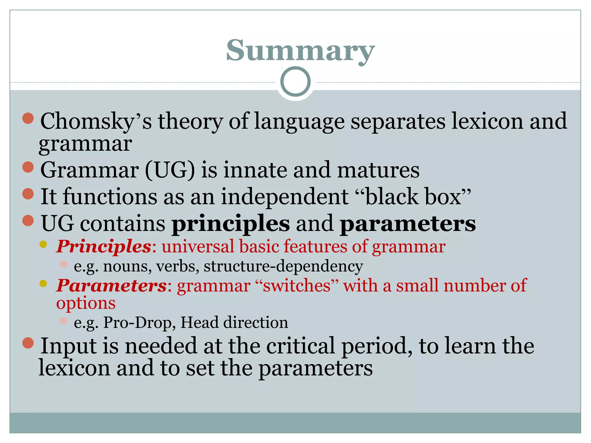 Summary
Chomsky’s theory of language separates lexicon and
grammar
Grammar (UG) is innate and matures
It functions as an independent “black box”
UG contains principles and parameters
 Principles: universal basic features of grammar
 e.g. nouns, verbs, structure-dependency
 Parameters: grammar “switches” with a small number of
options
 e.g. Pro-Drop, Head direction
Input is needed at the critical period, to learn the
lexicon and to set the parameters
 