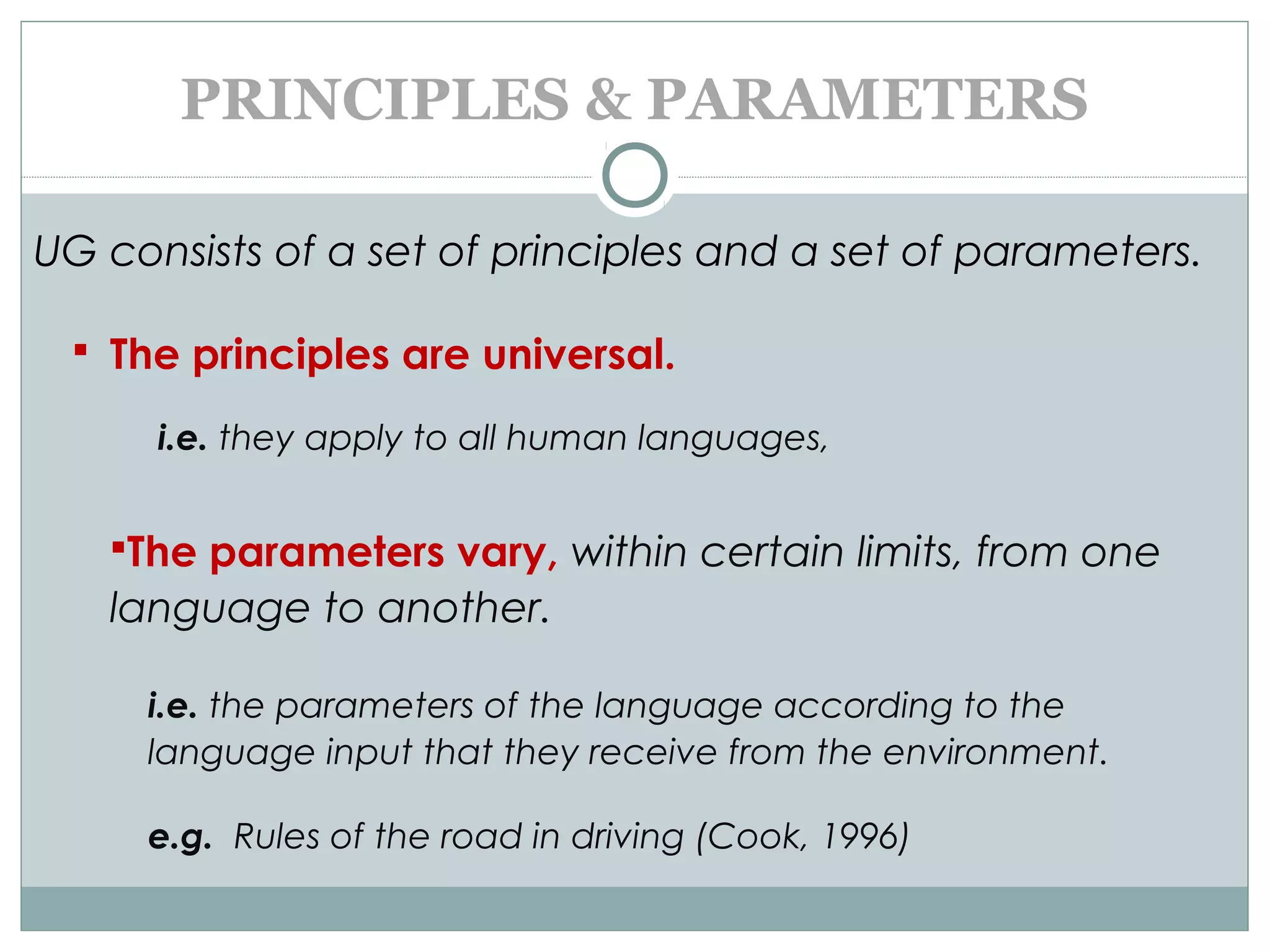 PRINCIPLES & PARAMETERS
UG consists of a set of principles and a set of parameters.
 The principles are universal.
i.e. they apply to all human languages,
The parameters vary, within certain limits, from one
language to another.
i.e. the parameters of the language according to the
language input that they receive from the environment.
e.g. Rules of the road in driving (Cook, 1996)
 