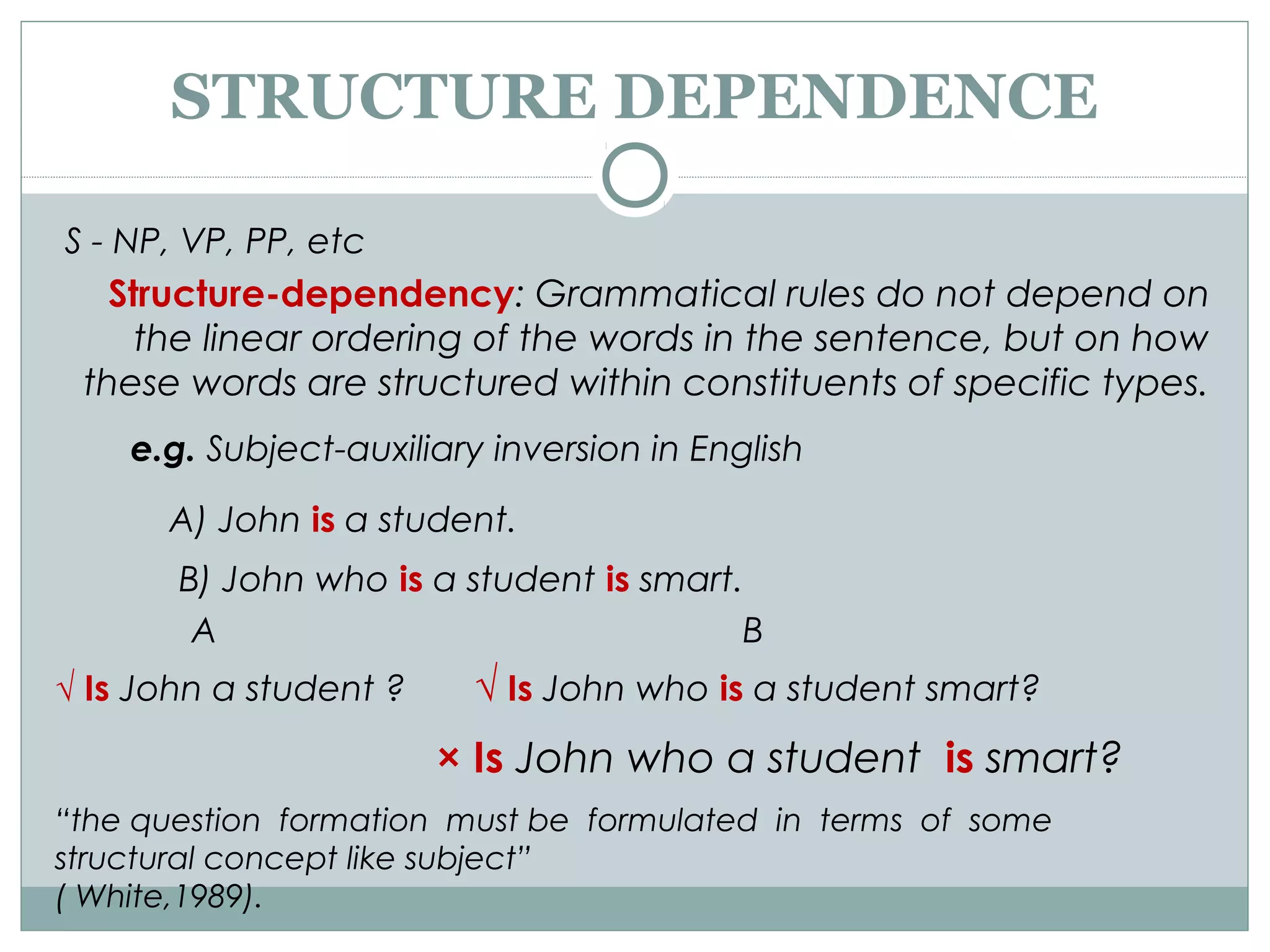 STRUCTURE DEPENDENCE
S - NP, VP, PP, etc
Structure-dependency: Grammatical rules do not depend on
the linear ordering of the words in the sentence, but on how
these words are structured within constituents of specific types.
e.g. Subject-auxiliary inversion in English
A) John is a student.
B) John who is a student is smart.
A B
√ Is John a student ? √ Is John who is a student smart?
× Is John who a student is smart?
“the question formation must be formulated in terms of some
structural concept like subject”
( White,1989).
 