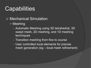 CapabilitiesMechanical SimulationMeshingAutomatic Meshing using 3D tetrahedral, 3D swept mesh, 2D meshing, and 1D meshing techniquesTransition meshing from fine to courseUser controlled local elements for precise mesh generation (eg – local mesh refinement)