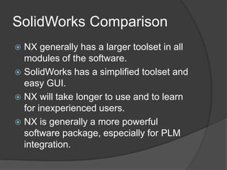 SolidWorks ComparisonNX generally has a larger toolset in all modules of the software.SolidWorks has a simplified toolset and easy GUI.NX will take longer to use and to learn for inexperienced users.NX is generally a more powerful software package, especially for PLM integration.