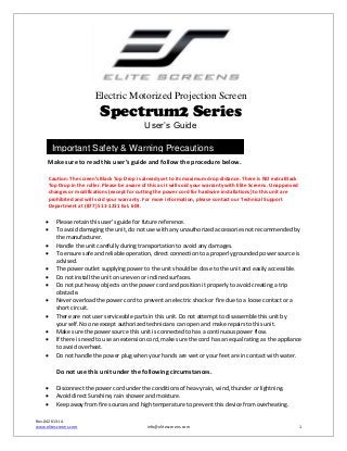 Electric Motorized Projection Screen

Spectrum2 Series
User’s Guide
Important Safety & Warning Precautions
Make sure to read this user’s guide and follow the procedure below.
Caution: The screen’s Black Top Drop is already set to its maximum drop distance. There is NO extra Black
Top Drop in the roller. Please be aware of this as it will void your warranty with Elite Screens. Unapproved
changes or modifications (except for cutting the power cord for hardwire installations) to this unit are
prohibited and will void your warranty. For more information, please contact our Technical Support
Department at (877) 511-1211 Ext. 604.














Please retain this user’s guide for future reference.
To avoid damaging the unit, do not use with any unauthorized accessories not recommended by
the manufacturer.
Handle the unit carefully during transportation to avoid any damages.
To ensure safe and reliable operation, direct connection to a properly grounded power source is
advised.
The power outlet supplying power to the unit should be close to the unit and easily accessible.
Do not install the unit on uneven or inclined surfaces.
Do not put heavy objects on the power cord and position it properly to avoid creating a trip
obstacle.
Never overload the power cord to prevent an electric shock or fire due to a loose contact or a
short circuit.
There are not user serviceable parts in this unit. Do not attempt to disassemble this unit by
yourself. No one except authorized technicians can open and make repairs to this unit.
Make sure the power source this unit is connected to has a continuous power flow.
If there is need to use an extension cord, make sure the cord has an equal rating as the appliance
to avoid overheat.
Do not handle the power plug when your hands are wet or your feet are in contact with water.

Do not use this unit under the following circumstances.




Disconnect the power cord under the conditions of heavy rain, wind, thunder or lightning.
Avoid direct Sunshine, rain shower and moisture.
Keep away from fire sources and high temperature to prevent this device from overheating.

Rev.042613-JA
www.elitescreens.com

info@elitescreens.com

1

 