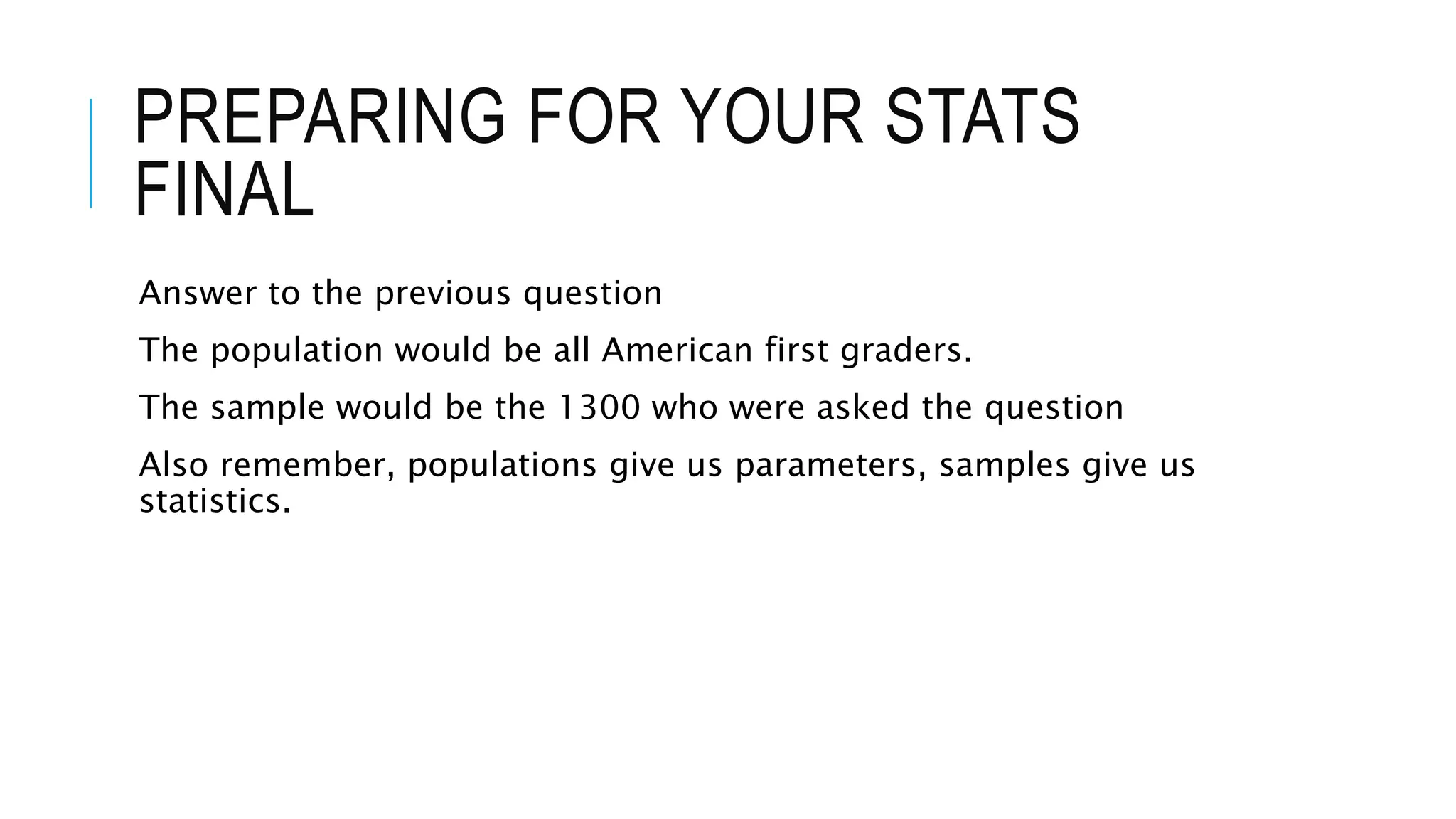 PREPARING FOR YOUR STATS
FINAL
Answer to the previous question
The population would be all American first graders.
The sample would be the 1300 who were asked the question
Also remember, populations give us parameters, samples give us
statistics.
 