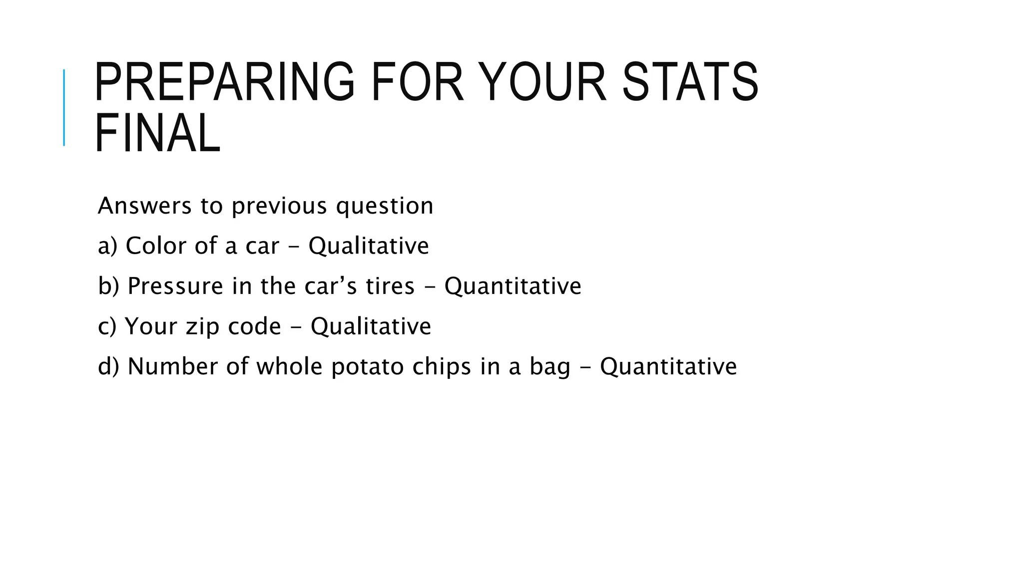 PREPARING FOR YOUR STATS
FINAL
Answers to previous question
a) Color of a car - Qualitative
b) Pressure in the car’s tires - Quantitative
c) Your zip code - Qualitative
d) Number of whole potato chips in a bag - Quantitative
 