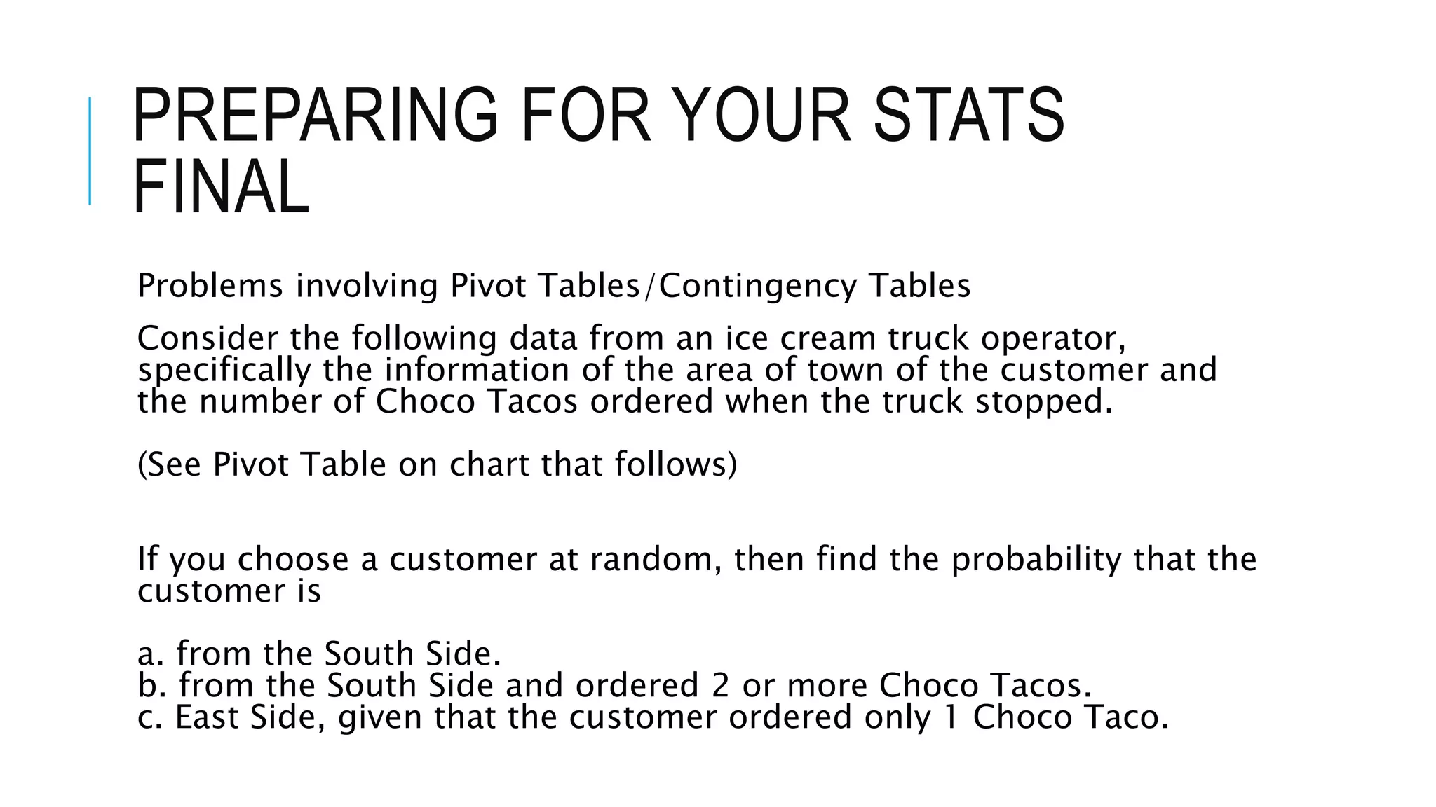 PREPARING FOR YOUR STATS
FINAL
Problems involving Pivot Tables/Contingency Tables
Consider the following data from an ice cream truck operator,
specifically the information of the area of town of the customer and
the number of Choco Tacos ordered when the truck stopped.
(See Pivot Table on chart that follows)
If you choose a customer at random, then find the probability that the
customer is
a. from the South Side.
b. from the South Side and ordered 2 or more Choco Tacos.
c. East Side, given that the customer ordered only 1 Choco Taco.
 