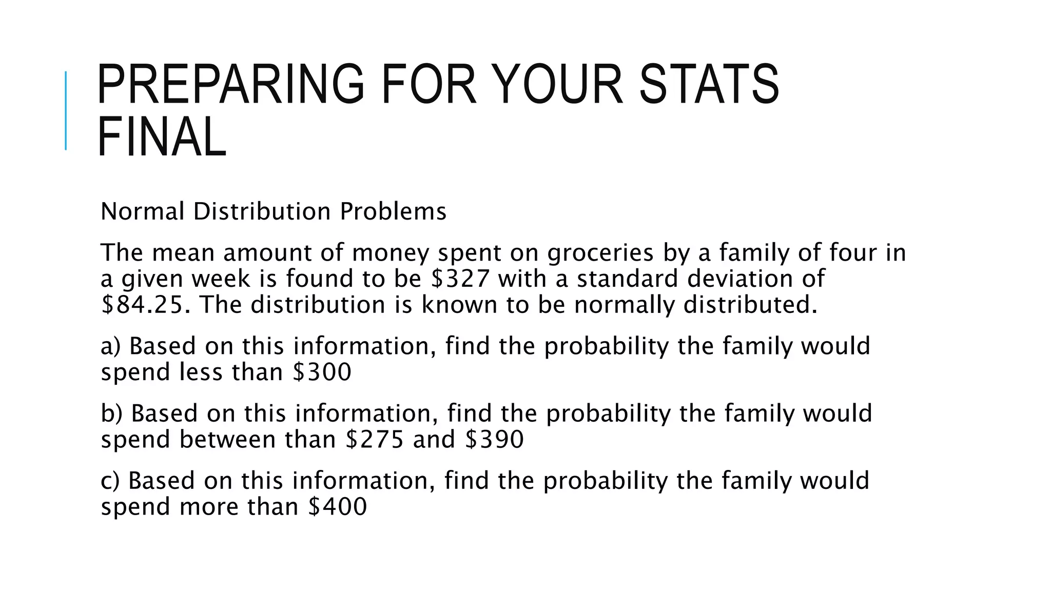 PREPARING FOR YOUR STATS
FINAL
Normal Distribution Problems
The mean amount of money spent on groceries by a family of four in
a given week is found to be $327 with a standard deviation of
$84.25. The distribution is known to be normally distributed.
a) Based on this information, find the probability the family would
spend less than $300
b) Based on this information, find the probability the family would
spend between than $275 and $390
c) Based on this information, find the probability the family would
spend more than $400
 