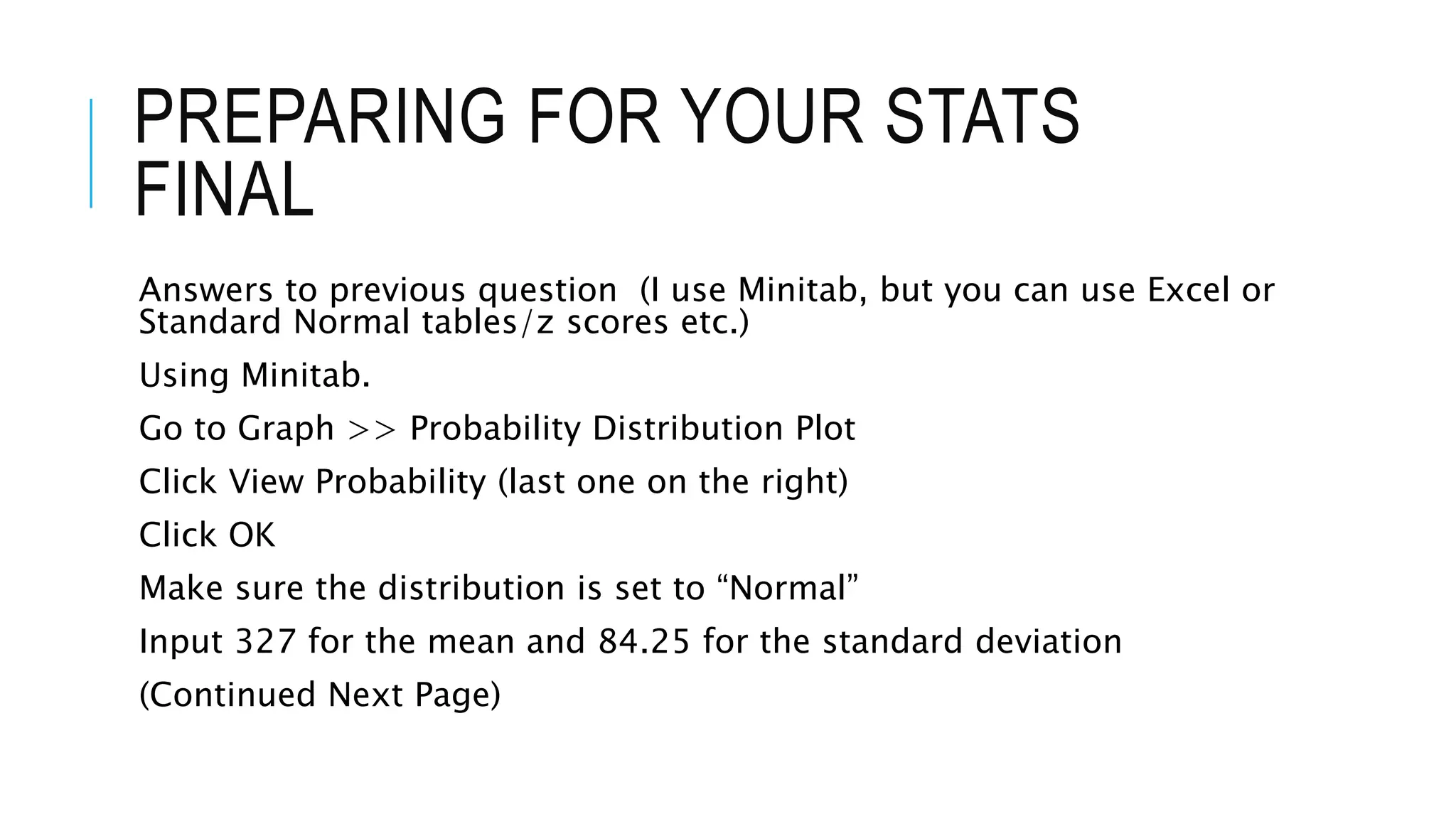PREPARING FOR YOUR STATS
FINAL
Answers to previous question (I use Minitab, but you can use Excel or
Standard Normal tables/z scores etc.)
Using Minitab.
Go to Graph >> Probability Distribution Plot
Click View Probability (last one on the right)
Click OK
Make sure the distribution is set to “Normal”
Input 327 for the mean and 84.25 for the standard deviation
(Continued Next Page)
 