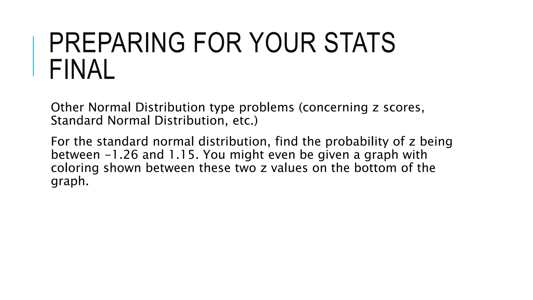 PREPARING FOR YOUR STATS
FINAL
Other Normal Distribution type problems (concerning z scores,
Standard Normal Distribution, etc.)
For the standard normal distribution, find the probability of z being
between -1.26 and 1.15. You might even be given a graph with
coloring shown between these two z values on the bottom of the
graph.
 