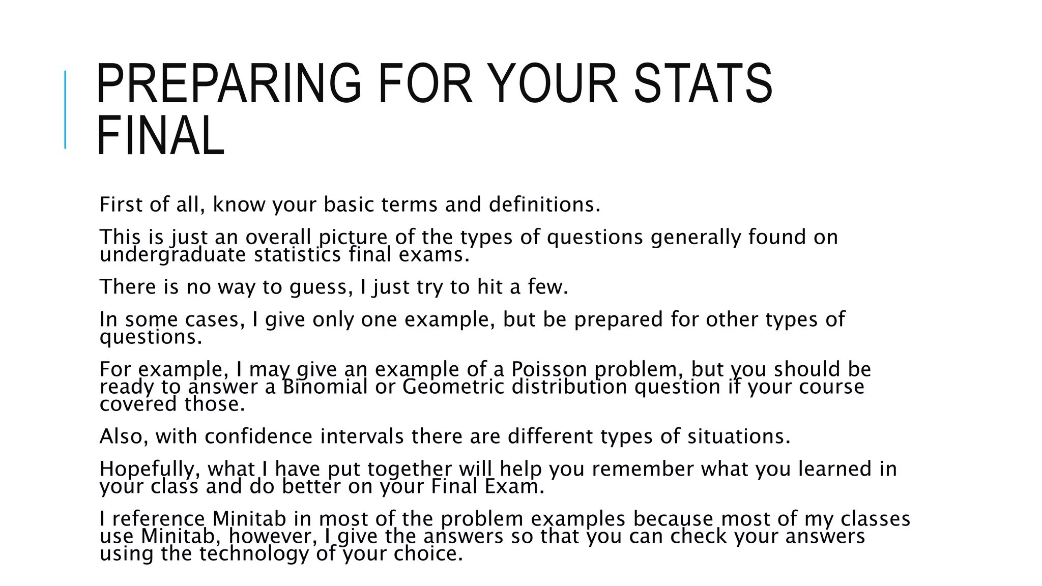 PREPARING FOR YOUR STATS
FINAL
First of all, know your basic terms and definitions.
This is just an overall picture of the types of questions generally found on
undergraduate statistics final exams.
There is no way to guess, I just try to hit a few.
In some cases, I give only one example, but be prepared for other types of
questions.
For example, I may give an example of a Poisson problem, but you should be
ready to answer a Binomial or Geometric distribution question if your course
covered those.
Also, with confidence intervals there are different types of situations.
Hopefully, what I have put together will help you remember what you learned in
your class and do better on your Final Exam.
I reference Minitab in most of the problem examples because most of my classes
use Minitab, however, I give the answers so that you can check your answers
using the technology of your choice.
 