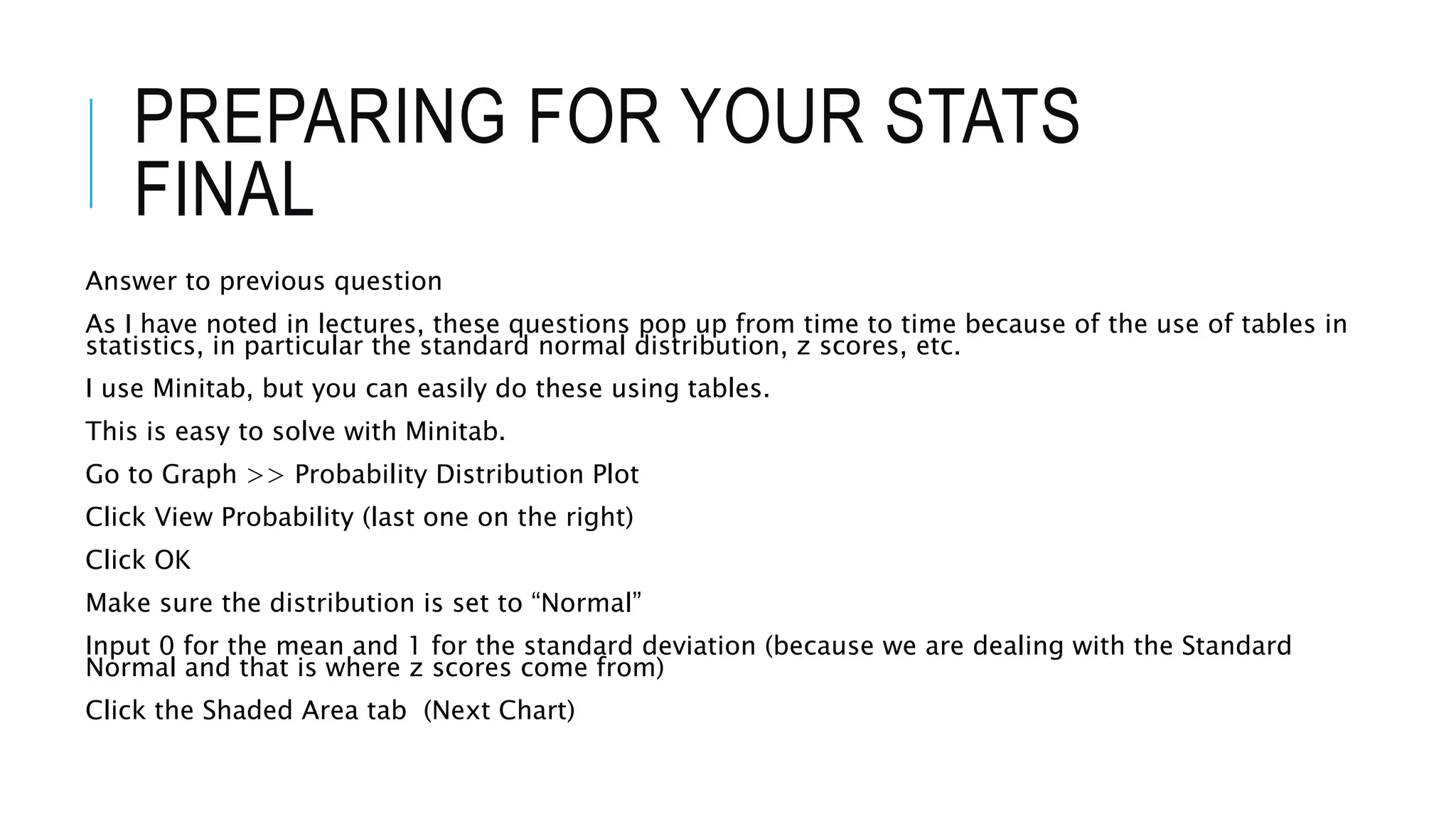 PREPARING FOR YOUR STATS
FINAL
Answer to previous question
As I have noted in lectures, these questions pop up from time to time because of the use of tables in
statistics, in particular the standard normal distribution, z scores, etc.
I use Minitab, but you can easily do these using tables.
This is easy to solve with Minitab.
Go to Graph >> Probability Distribution Plot
Click View Probability (last one on the right)
Click OK
Make sure the distribution is set to “Normal”
Input 0 for the mean and 1 for the standard deviation (because we are dealing with the Standard
Normal and that is where z scores come from)
Click the Shaded Area tab (Next Chart)
 