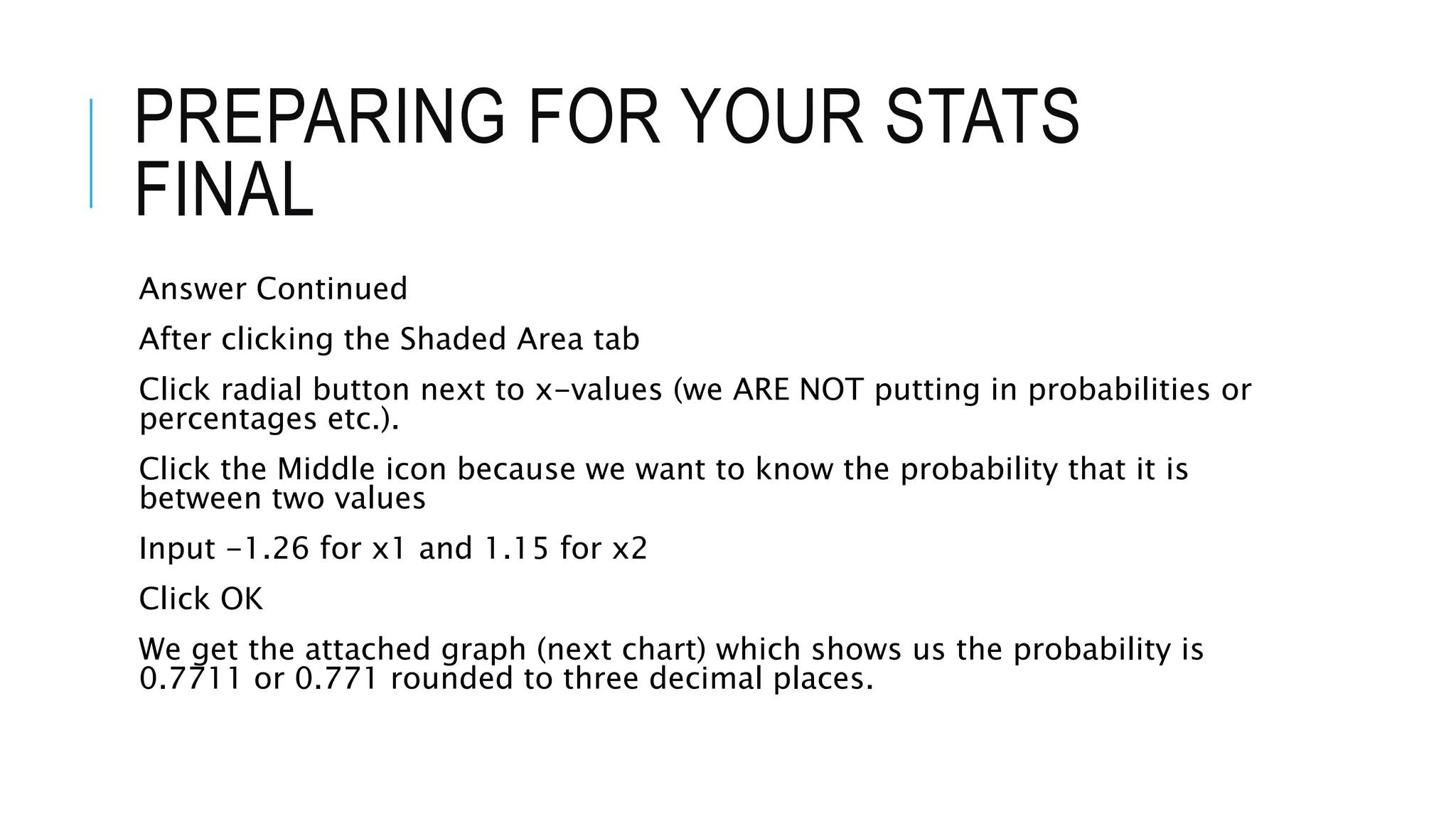 PREPARING FOR YOUR STATS
FINAL
Answer Continued
After clicking the Shaded Area tab
Click radial button next to x-values (we ARE NOT putting in probabilities or
percentages etc.).
Click the Middle icon because we want to know the probability that it is
between two values
Input -1.26 for x1 and 1.15 for x2
Click OK
We get the attached graph (next chart) which shows us the probability is
0.7711 or 0.771 rounded to three decimal places.
 