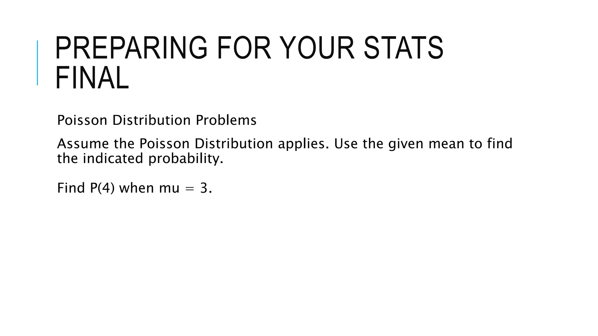 PREPARING FOR YOUR STATS
FINAL
Poisson Distribution Problems
Assume the Poisson Distribution applies. Use the given mean to find
the indicated probability.
Find P(4) when mu = 3.
 