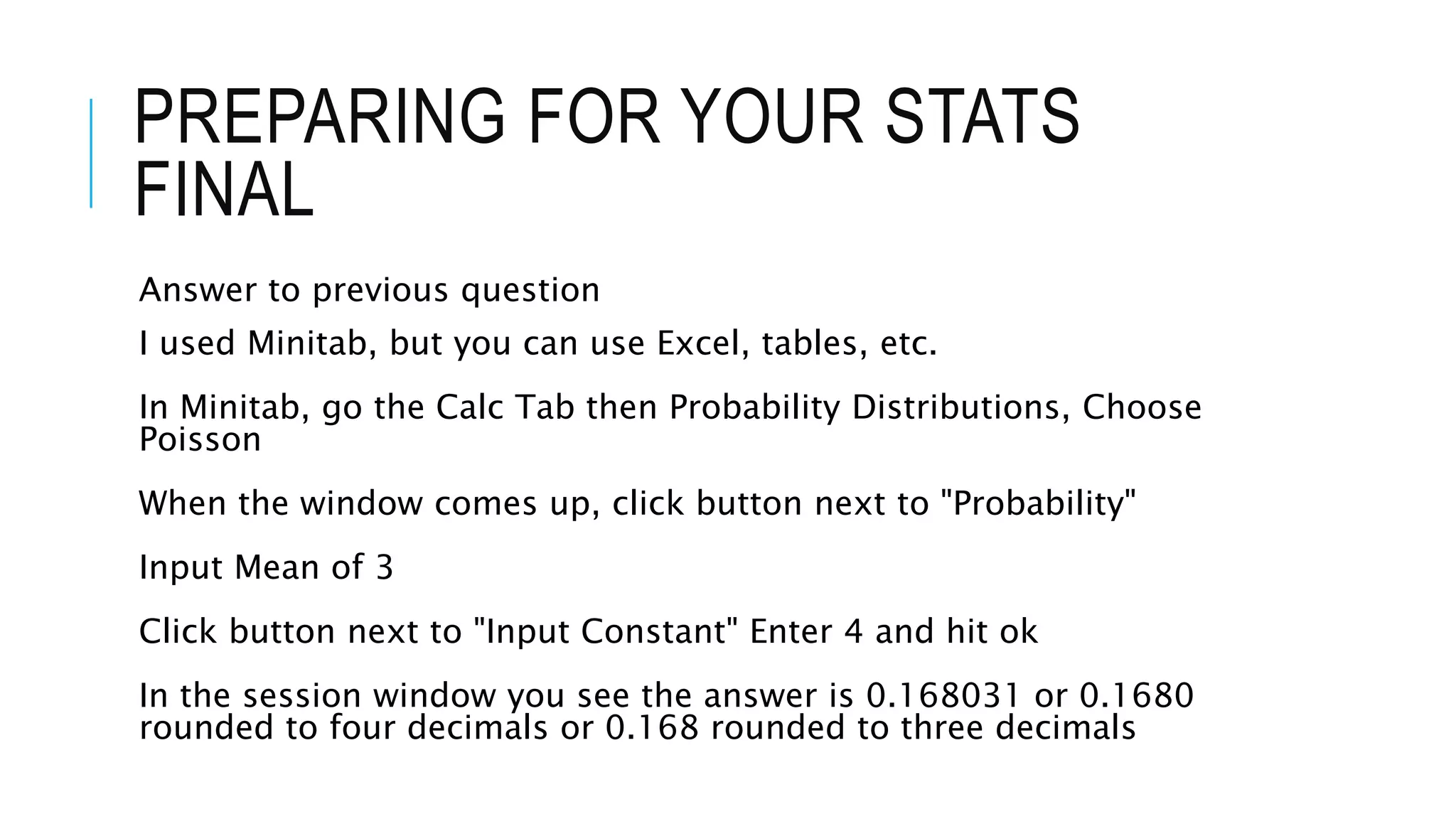 PREPARING FOR YOUR STATS
FINAL
Answer to previous question
I used Minitab, but you can use Excel, tables, etc.
In Minitab, go the Calc Tab then Probability Distributions, Choose
Poisson
When the window comes up, click button next to "Probability"
Input Mean of 3
Click button next to "Input Constant" Enter 4 and hit ok
In the session window you see the answer is 0.168031 or 0.1680
rounded to four decimals or 0.168 rounded to three decimals
 