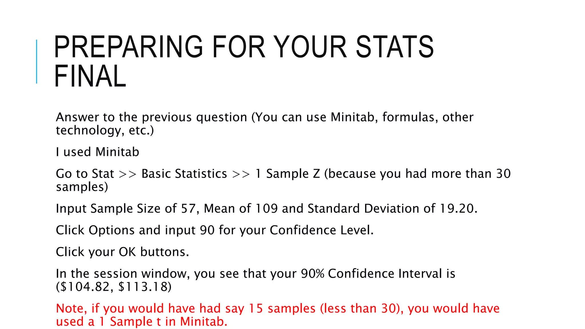 PREPARING FOR YOUR STATS
FINAL
Answer to the previous question (You can use Minitab, formulas, other
technology, etc.)
I used Minitab
Go to Stat >> Basic Statistics >> 1 Sample Z (because you had more than 30
samples)
Input Sample Size of 57, Mean of 109 and Standard Deviation of 19.20.
Click Options and input 90 for your Confidence Level.
Click your OK buttons.
In the session window, you see that your 90% Confidence Interval is
($104.82, $113.18)
Note, if you would have had say 15 samples (less than 30), you would have
used a 1 Sample t in Minitab.
 