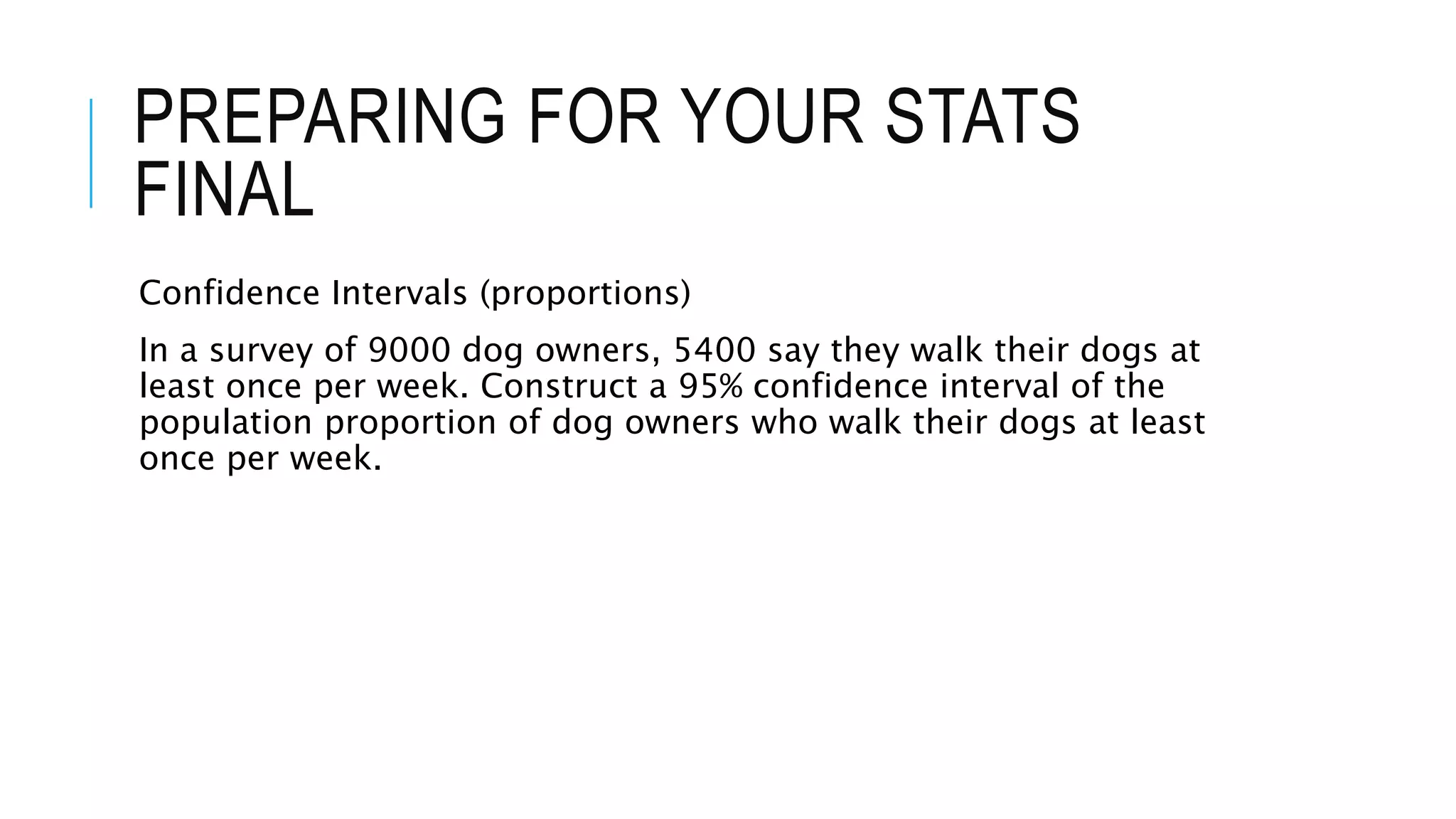 PREPARING FOR YOUR STATS
FINAL
Confidence Intervals (proportions)
In a survey of 9000 dog owners, 5400 say they walk their dogs at
least once per week. Construct a 95% confidence interval of the
population proportion of dog owners who walk their dogs at least
once per week.
 