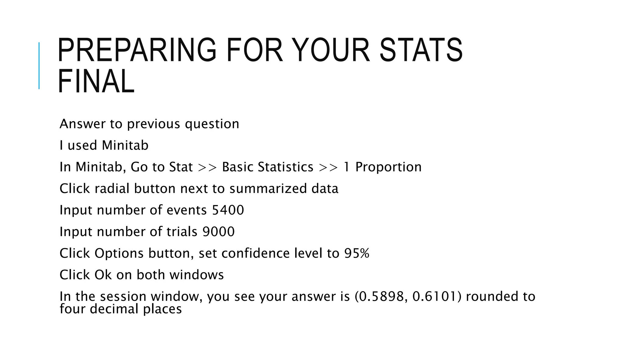PREPARING FOR YOUR STATS
FINAL
Answer to previous question
I used Minitab
In Minitab, Go to Stat >> Basic Statistics >> 1 Proportion
Click radial button next to summarized data
Input number of events 5400
Input number of trials 9000
Click Options button, set confidence level to 95%
Click Ok on both windows
In the session window, you see your answer is (0.5898, 0.6101) rounded to
four decimal places
 