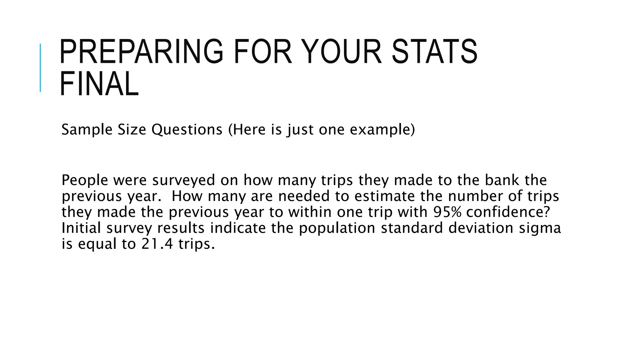 PREPARING FOR YOUR STATS
FINAL
Sample Size Questions (Here is just one example)
People were surveyed on how many trips they made to the bank the
previous year. How many are needed to estimate the number of trips
they made the previous year to within one trip with 95% confidence?
Initial survey results indicate the population standard deviation sigma
is equal to 21.4 trips.
 