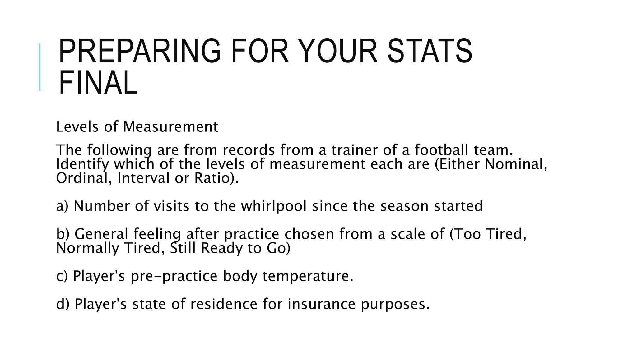 PREPARING FOR YOUR STATS
FINAL
Levels of Measurement
The following are from records from a trainer of a football team.
Identify which of the levels of measurement each are (Either Nominal,
Ordinal, Interval or Ratio).
a) Number of visits to the whirlpool since the season started
b) General feeling after practice chosen from a scale of (Too Tired,
Normally Tired, Still Ready to Go)
c) Player's pre-practice body temperature.
d) Player's state of residence for insurance purposes.
 