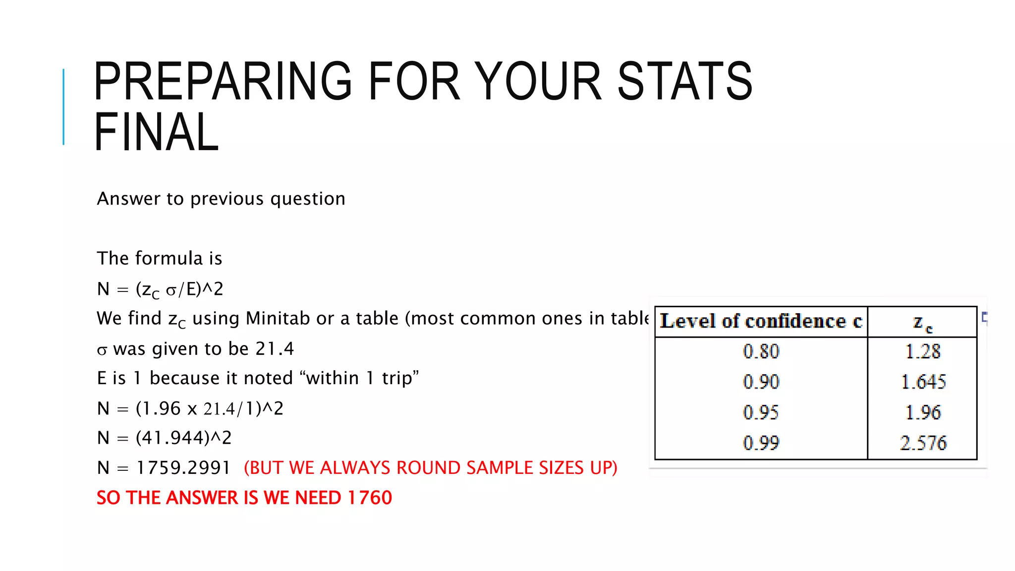PREPARING FOR YOUR STATS
FINAL
Answer to previous question
The formula is
N = (zC s/E)^2
We find zC using Minitab or a table (most common ones in table to right).
s was given to be 21.4
E is 1 because it noted “within 1 trip”
N = (1.96 x 21.4/1)^2
N = (41.944)^2
N = 1759.2991 (BUT WE ALWAYS ROUND SAMPLE SIZES UP)
SO THE ANSWER IS WE NEED 1760
 
