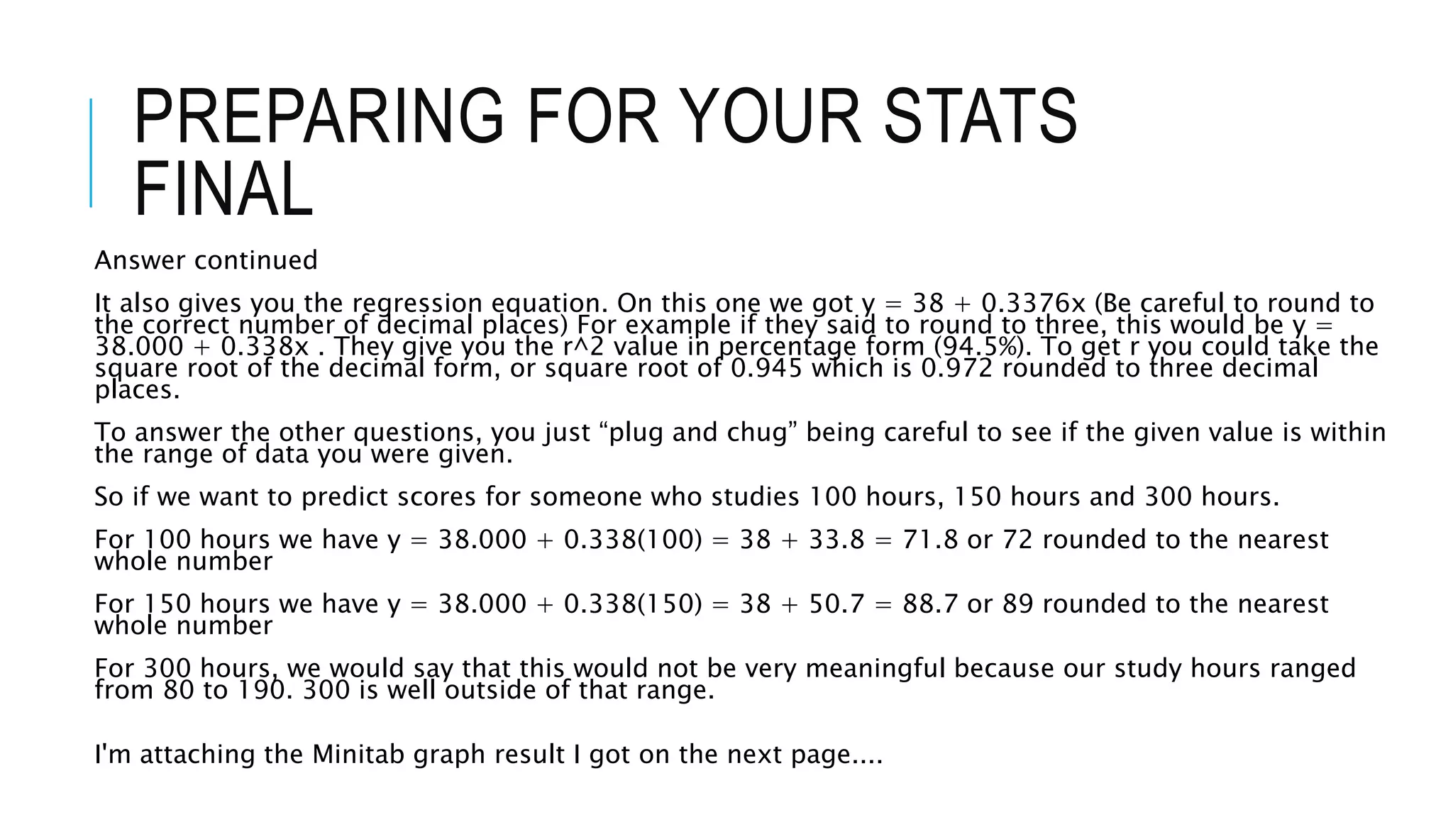 PREPARING FOR YOUR STATS
FINAL
Answer continued
It also gives you the regression equation. On this one we got y = 38 + 0.3376x (Be careful to round to
the correct number of decimal places) For example if they said to round to three, this would be y =
38.000 + 0.338x . They give you the r^2 value in percentage form (94.5%). To get r you could take the
square root of the decimal form, or square root of 0.945 which is 0.972 rounded to three decimal
places.
To answer the other questions, you just “plug and chug” being careful to see if the given value is within
the range of data you were given.
So if we want to predict scores for someone who studies 100 hours, 150 hours and 300 hours.
For 100 hours we have y = 38.000 + 0.338(100) = 38 + 33.8 = 71.8 or 72 rounded to the nearest
whole number
For 150 hours we have y = 38.000 + 0.338(150) = 38 + 50.7 = 88.7 or 89 rounded to the nearest
whole number
For 300 hours, we would say that this would not be very meaningful because our study hours ranged
from 80 to 190. 300 is well outside of that range.
I'm attaching the Minitab graph result I got on the next page....
 