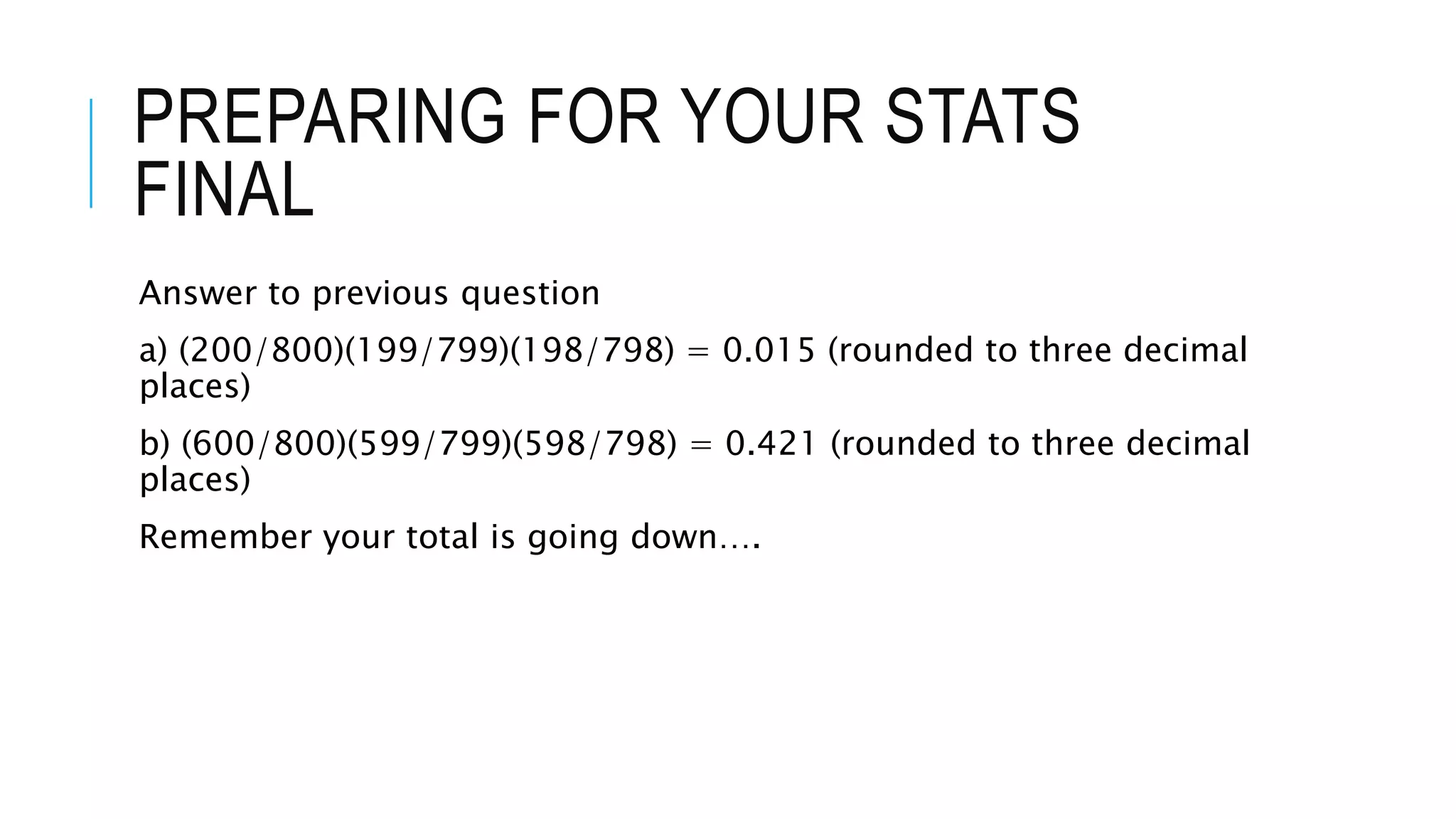 PREPARING FOR YOUR STATS
FINAL
Answer to previous question
a) (200/800)(199/799)(198/798) = 0.015 (rounded to three decimal
places)
b) (600/800)(599/799)(598/798) = 0.421 (rounded to three decimal
places)
Remember your total is going down….
 