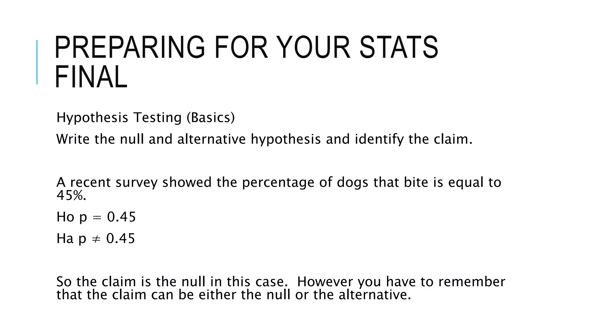 PREPARING FOR YOUR STATS
FINAL
Hypothesis Testing (Basics)
Write the null and alternative hypothesis and identify the claim.
A recent survey showed the percentage of dogs that bite is equal to
45%.
Ho p = 0.45
Ha p ≠ 0.45
So the claim is the null in this case. However you have to remember
that the claim can be either the null or the alternative.
 