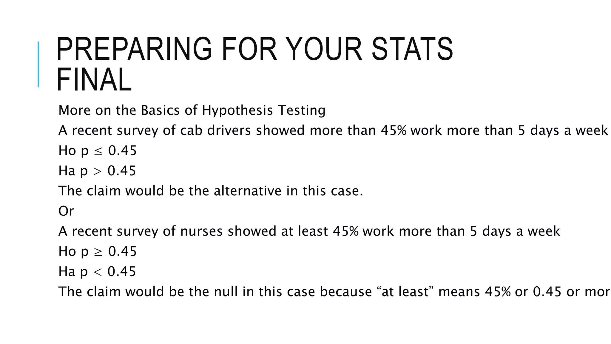 PREPARING FOR YOUR STATS
FINAL
More on the Basics of Hypothesis Testing
A recent survey of cab drivers showed more than 45% work more than 5 days a week
Ho p ≤ 0.45
Ha p > 0.45
The claim would be the alternative in this case.
Or
A recent survey of nurses showed at least 45% work more than 5 days a week
Ho p ≥ 0.45
Ha p < 0.45
The claim would be the null in this case because “at least” means 45% or 0.45 or more
 