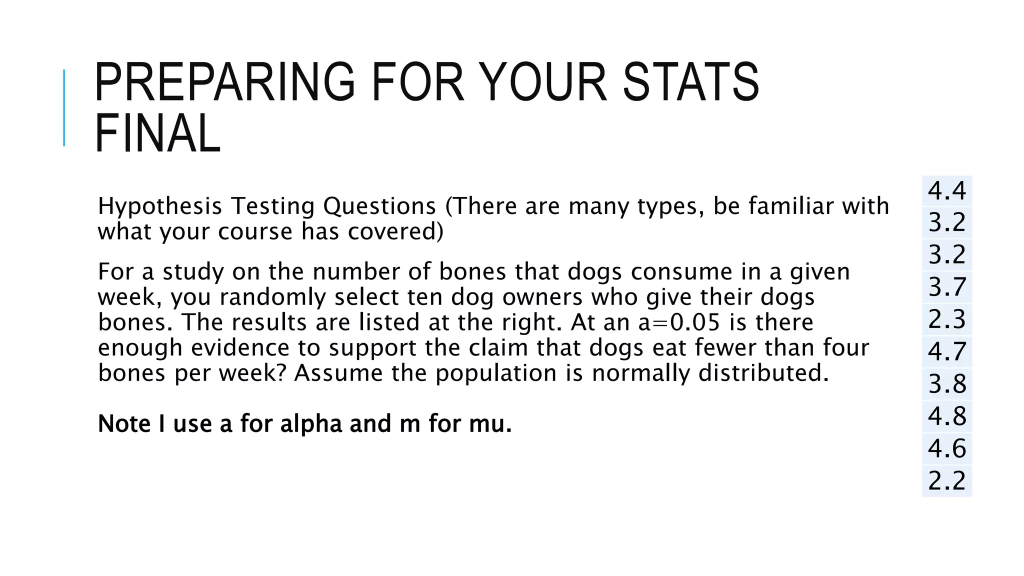 PREPARING FOR YOUR STATS
FINAL
Hypothesis Testing Questions (There are many types, be familiar with
what your course has covered)
For a study on the number of bones that dogs consume in a given
week, you randomly select ten dog owners who give their dogs
bones. The results are listed at the right. At an a=0.05 is there
enough evidence to support the claim that dogs eat fewer than four
bones per week? Assume the population is normally distributed.
Note I use a for alpha and m for mu.
4.4
3.2
3.2
3.7
2.3
4.7
3.8
4.8
4.6
2.2
 