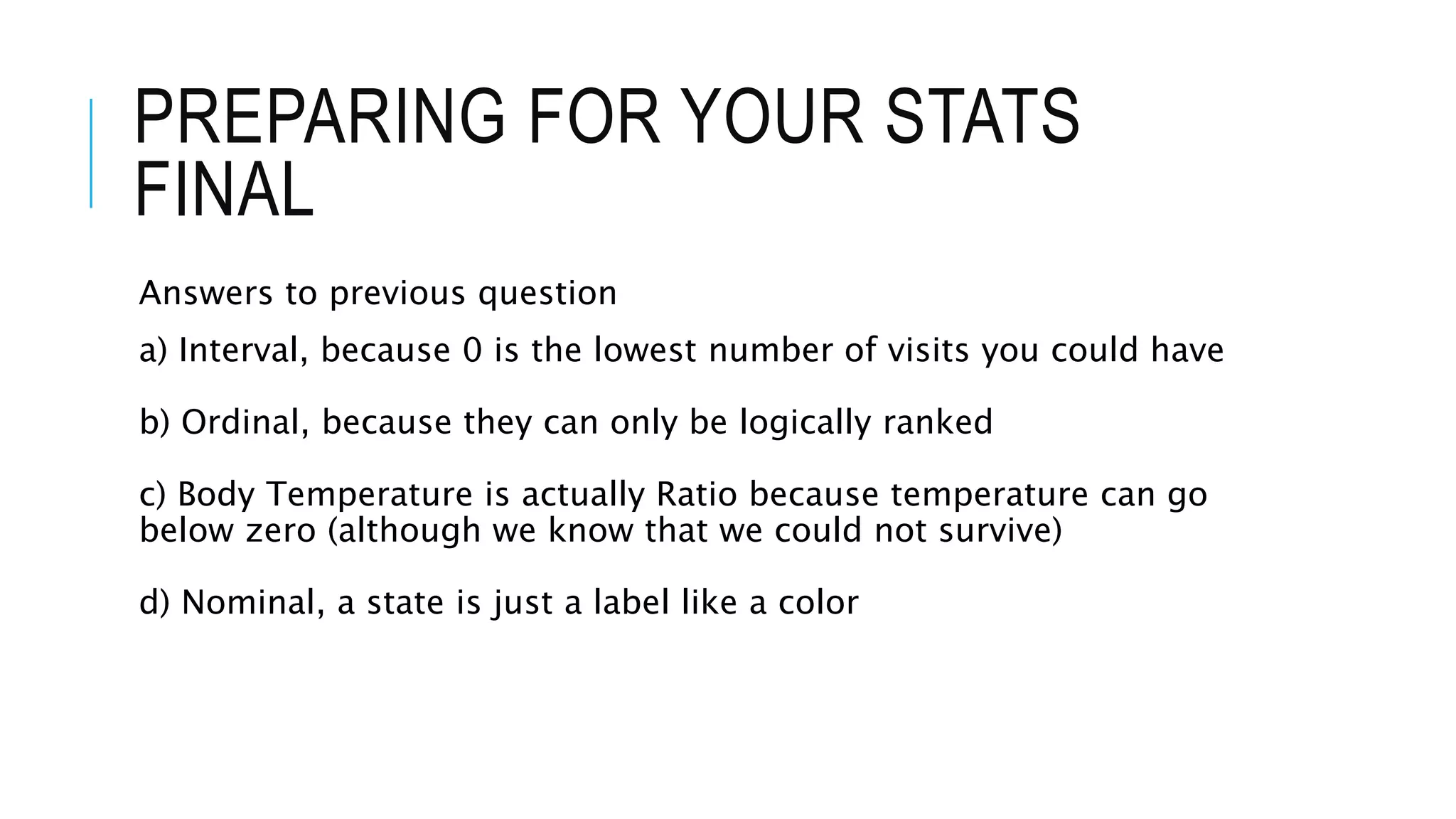 PREPARING FOR YOUR STATS
FINAL
Answers to previous question
a) Interval, because 0 is the lowest number of visits you could have
b) Ordinal, because they can only be logically ranked
c) Body Temperature is actually Ratio because temperature can go
below zero (although we know that we could not survive)
d) Nominal, a state is just a label like a color
 