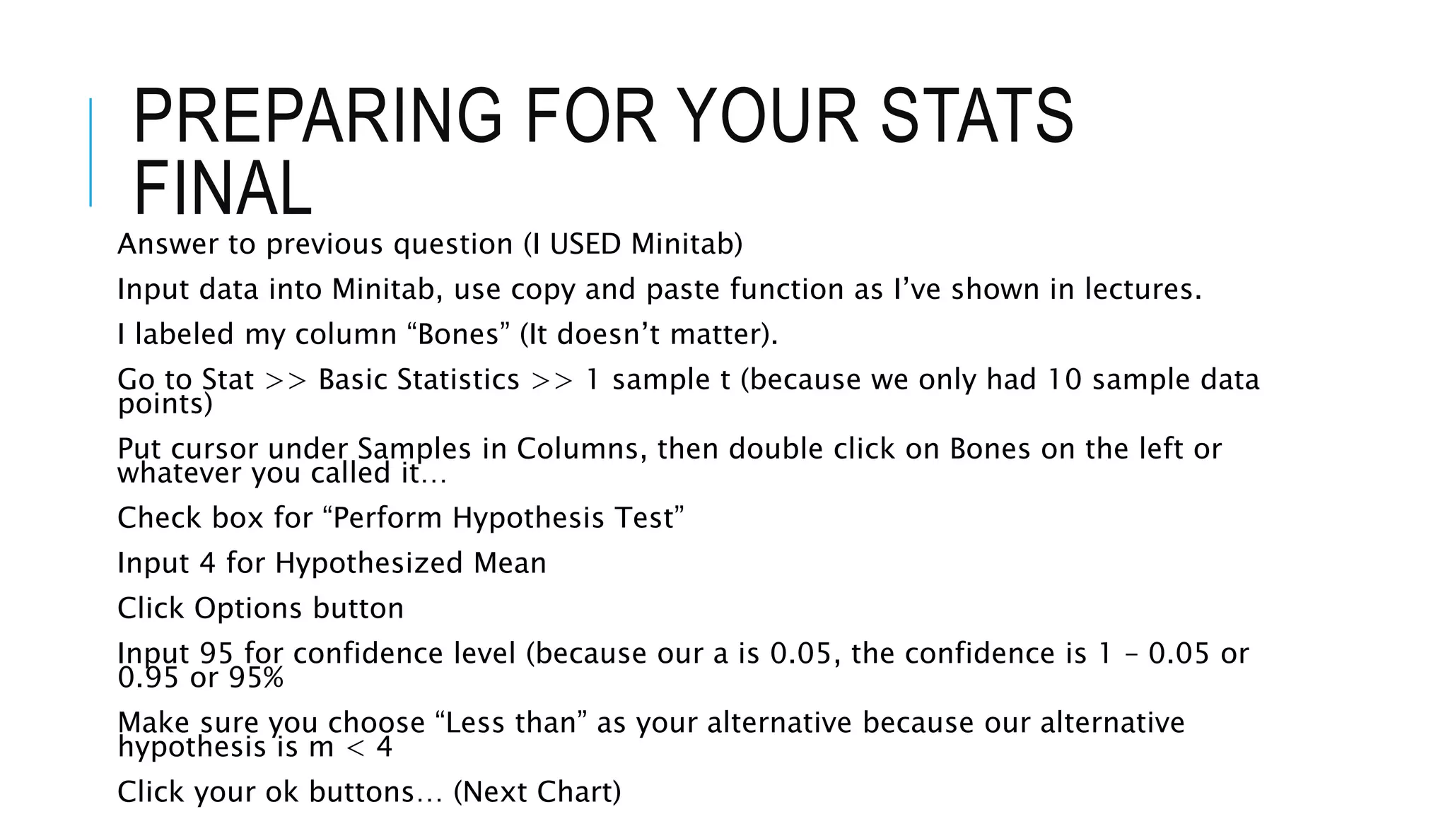 PREPARING FOR YOUR STATS
FINAL
Answer to previous question (I USED Minitab)
Input data into Minitab, use copy and paste function as I’ve shown in lectures.
I labeled my column “Bones” (It doesn’t matter).
Go to Stat >> Basic Statistics >> 1 sample t (because we only had 10 sample data
points)
Put cursor under Samples in Columns, then double click on Bones on the left or
whatever you called it…
Check box for “Perform Hypothesis Test”
Input 4 for Hypothesized Mean
Click Options button
Input 95 for confidence level (because our a is 0.05, the confidence is 1 – 0.05 or
0.95 or 95%
Make sure you choose “Less than” as your alternative because our alternative
hypothesis is m < 4
Click your ok buttons… (Next Chart)
 
