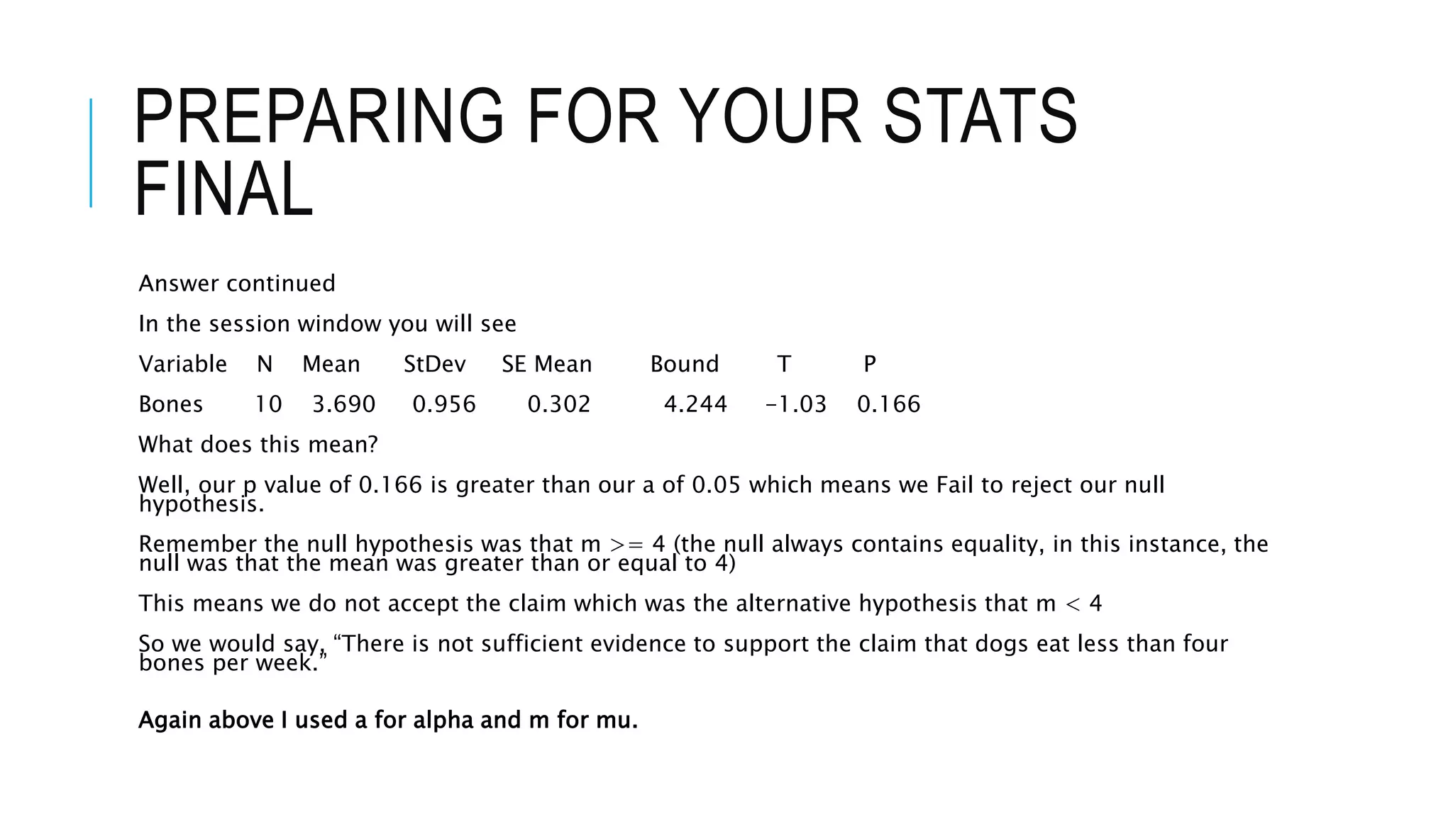 PREPARING FOR YOUR STATS
FINAL
Answer continued
In the session window you will see
Variable N Mean StDev SE Mean Bound T P
Bones 10 3.690 0.956 0.302 4.244 -1.03 0.166
What does this mean?
Well, our p value of 0.166 is greater than our a of 0.05 which means we Fail to reject our null
hypothesis.
Remember the null hypothesis was that m >= 4 (the null always contains equality, in this instance, the
null was that the mean was greater than or equal to 4)
This means we do not accept the claim which was the alternative hypothesis that m < 4
So we would say, “There is not sufficient evidence to support the claim that dogs eat less than four
bones per week.”
Again above I used a for alpha and m for mu.
 