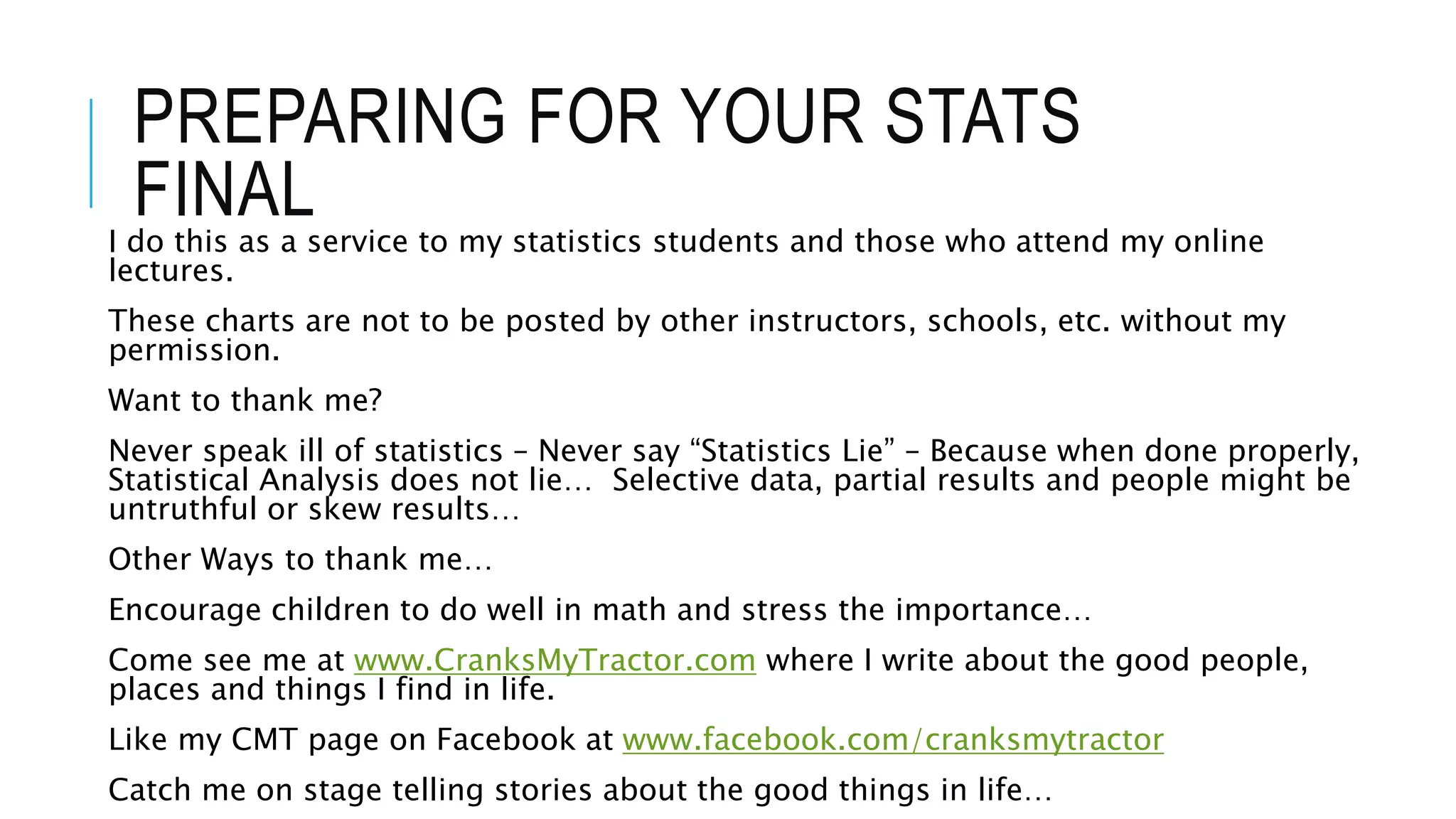 PREPARING FOR YOUR STATS
FINALI do this as a service to my statistics students and those who attend my online
lectures.
These charts are not to be posted by other instructors, schools, etc. without my
permission.
Want to thank me?
Never speak ill of statistics – Never say “Statistics Lie” – Because when done properly,
Statistical Analysis does not lie… Selective data, partial results and people might be
untruthful or skew results…
Other Ways to thank me…
Encourage children to do well in math and stress the importance…
Come see me at www.CranksMyTractor.com where I write about the good people,
places and things I find in life.
Like my CMT page on Facebook at www.facebook.com/cranksmytractor
Catch me on stage telling stories about the good things in life…
 