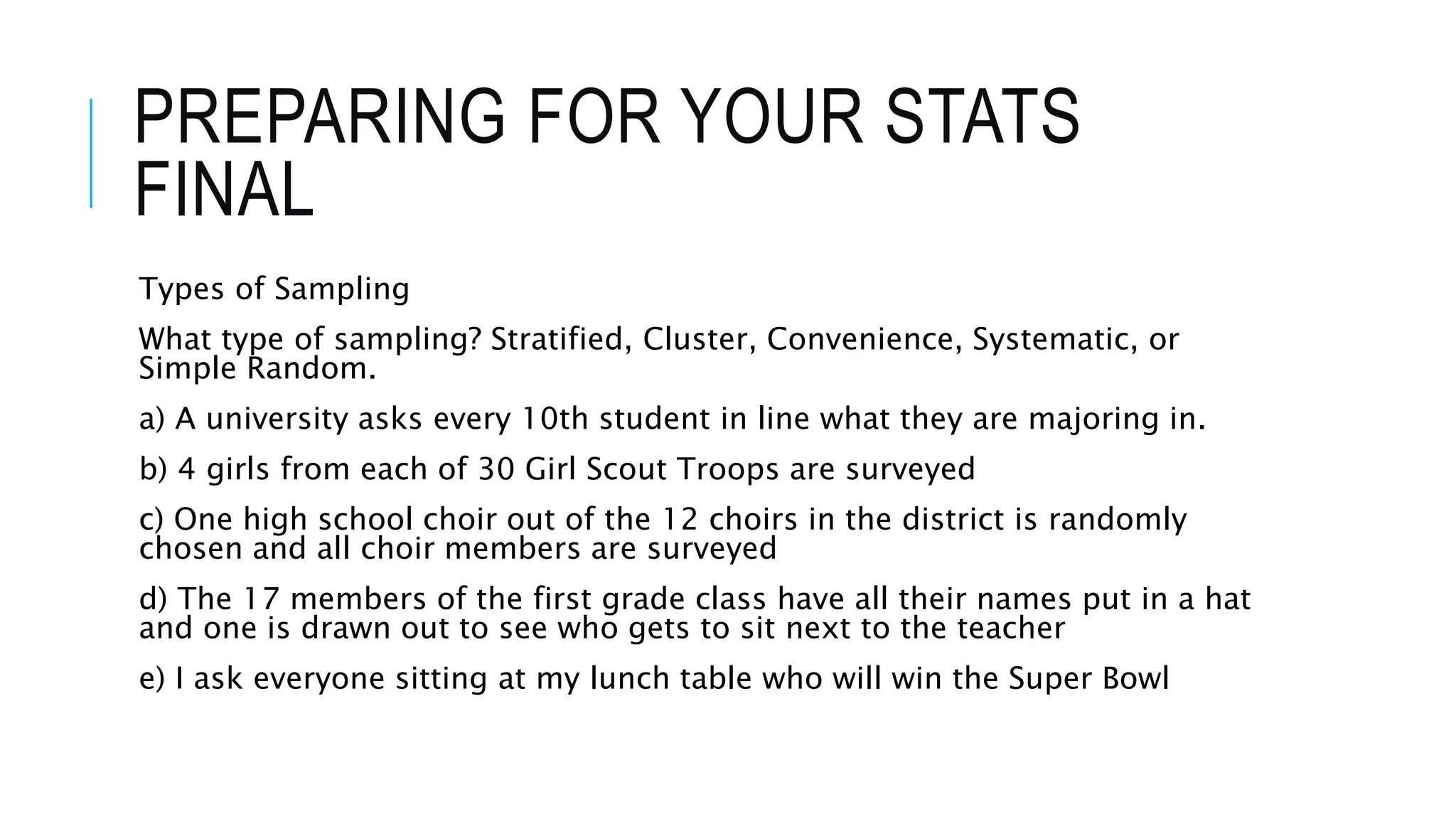 PREPARING FOR YOUR STATS
FINAL
Types of Sampling
What type of sampling? Stratified, Cluster, Convenience, Systematic, or
Simple Random.
a) A university asks every 10th student in line what they are majoring in.
b) 4 girls from each of 30 Girl Scout Troops are surveyed
c) One high school choir out of the 12 choirs in the district is randomly
chosen and all choir members are surveyed
d) The 17 members of the first grade class have all their names put in a hat
and one is drawn out to see who gets to sit next to the teacher
e) I ask everyone sitting at my lunch table who will win the Super Bowl
 