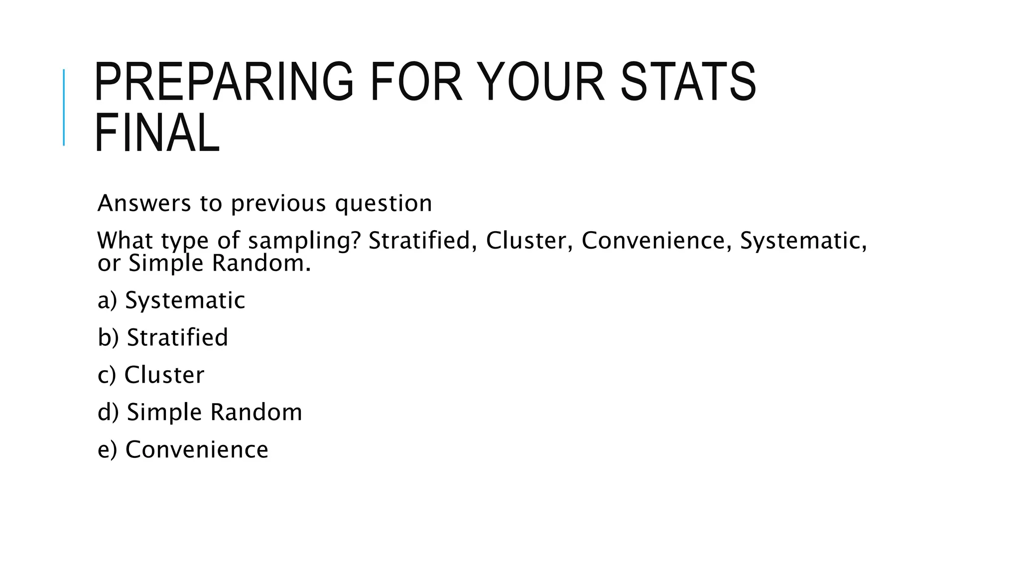 PREPARING FOR YOUR STATS
FINAL
Answers to previous question
What type of sampling? Stratified, Cluster, Convenience, Systematic,
or Simple Random.
a) Systematic
b) Stratified
c) Cluster
d) Simple Random
e) Convenience
 