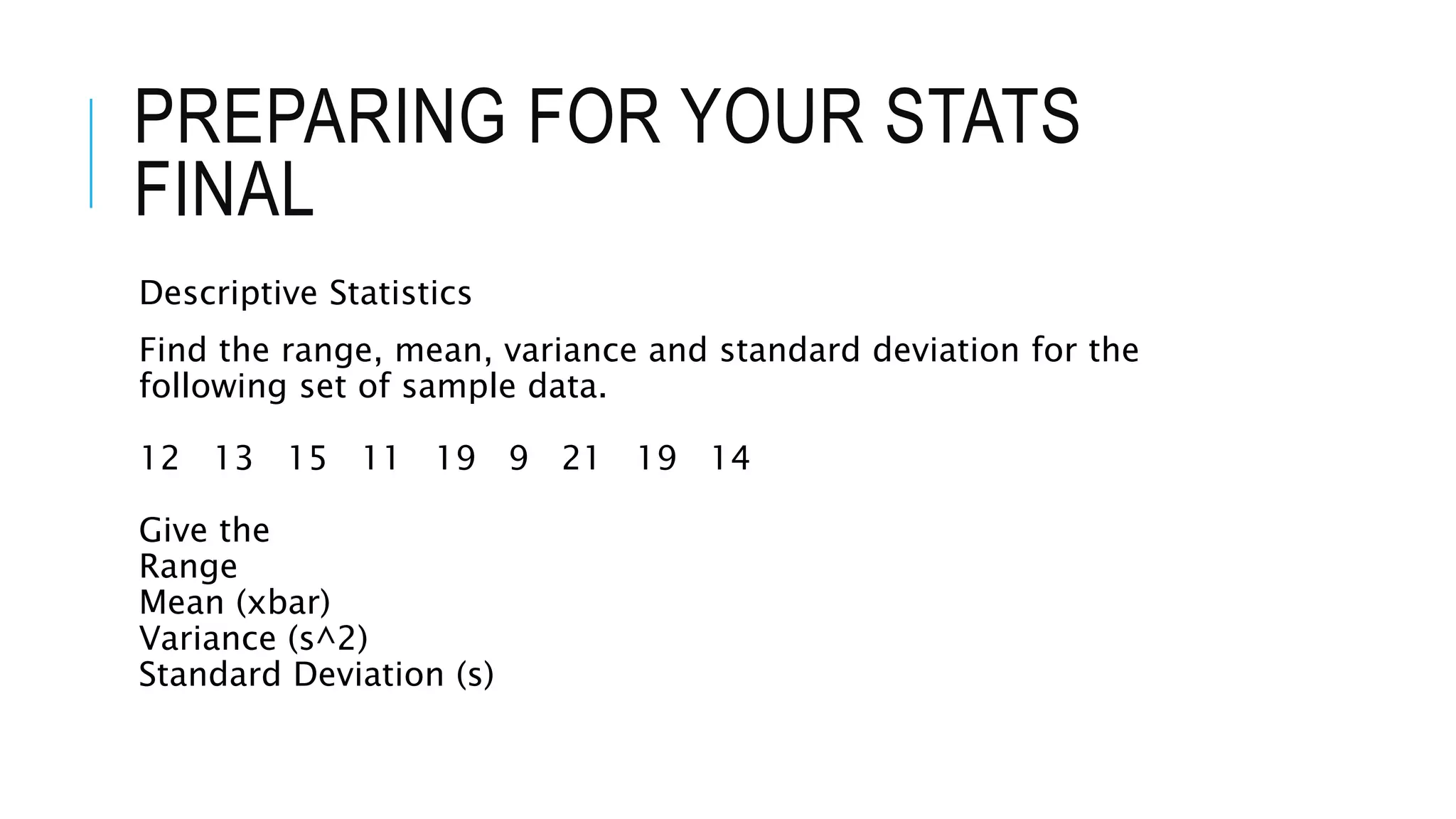 PREPARING FOR YOUR STATS
FINAL
Descriptive Statistics
Find the range, mean, variance and standard deviation for the
following set of sample data.
12 13 15 11 19 9 21 19 14
Give the
Range
Mean (xbar)
Variance (s^2)
Standard Deviation (s)
 
