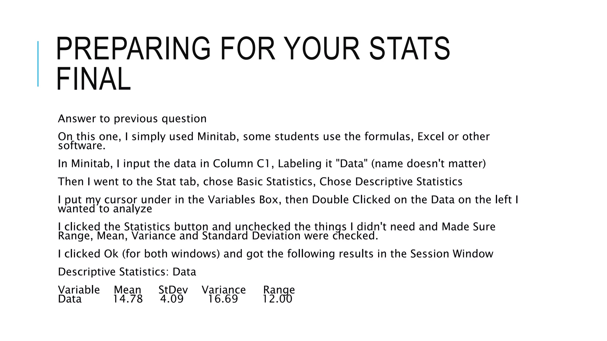 PREPARING FOR YOUR STATS
FINAL
Answer to previous question
On this one, I simply used Minitab, some students use the formulas, Excel or other
software.
In Minitab, I input the data in Column C1, Labeling it "Data" (name doesn't matter)
Then I went to the Stat tab, chose Basic Statistics, Chose Descriptive Statistics
I put my cursor under in the Variables Box, then Double Clicked on the Data on the left I
wanted to analyze
I clicked the Statistics button and unchecked the things I didn't need and Made Sure
Range, Mean, Variance and Standard Deviation were checked.
I clicked Ok (for both windows) and got the following results in the Session Window
Descriptive Statistics: Data
Variable Mean StDev Variance Range
Data 14.78 4.09 16.69 12.00
 