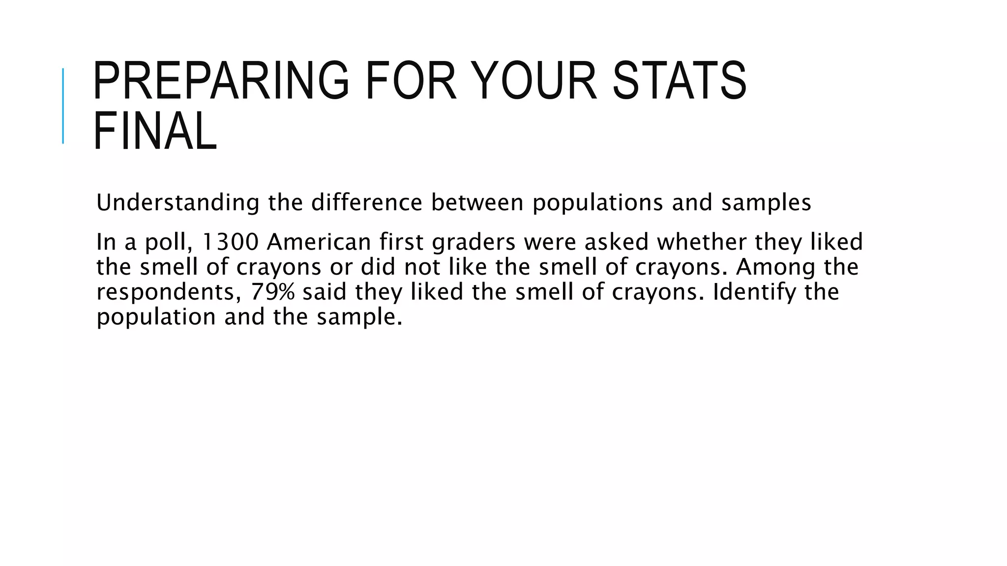 PREPARING FOR YOUR STATS
FINAL
Understanding the difference between populations and samples
In a poll, 1300 American first graders were asked whether they liked
the smell of crayons or did not like the smell of crayons. Among the
respondents, 79% said they liked the smell of crayons. Identify the
population and the sample.
 