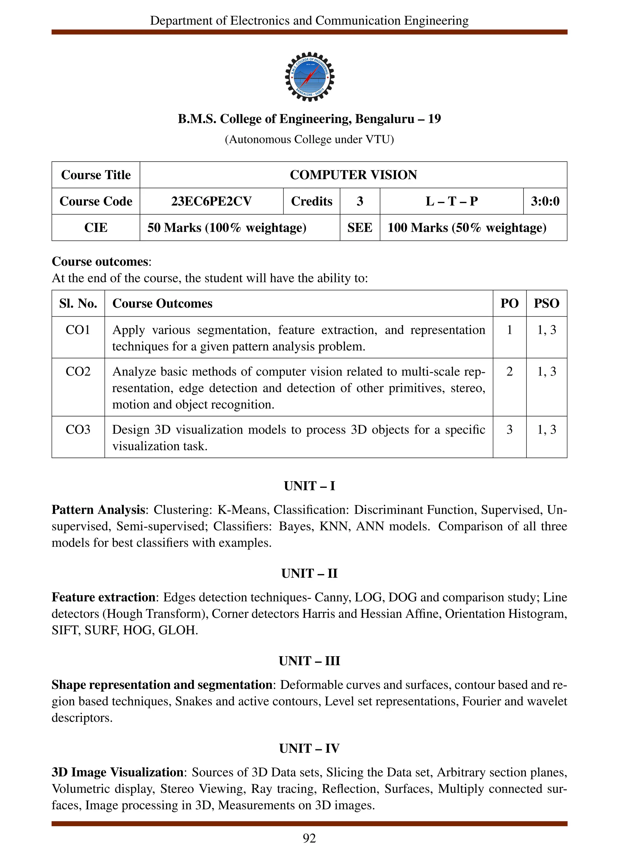 Department of Electronics and Communication Engineering
B.M.S. College of Engineering, Bengaluru – 19
(Autonomous College under VTU)
Course Title COMPUTER VISION
Course Code 23EC6PE2CV Credits 3 L – T – P 3:0:0
CIE 50 Marks (100% weightage) SEE 100 Marks (50% weightage)
Course outcomes:
At the end of the course, the student will have the ability to:
Sl. No. Course Outcomes PO PSO
CO1 Apply various segmentation, feature extraction, and representation
techniques for a given pattern analysis problem.
1 1, 3
CO2 Analyze basic methods of computer vision related to multi-scale rep-
resentation, edge detection and detection of other primitives, stereo,
motion and object recognition.
2 1, 3
CO3 Design 3D visualization models to process 3D objects for a specific
visualization task.
3 1, 3
UNIT – I
Pattern Analysis: Clustering: K-Means, Classification: Discriminant Function, Supervised, Un-
supervised, Semi-supervised; Classifiers: Bayes, KNN, ANN models. Comparison of all three
models for best classifiers with examples.
UNIT – II
Feature extraction: Edges detection techniques- Canny, LOG, DOG and comparison study; Line
detectors (Hough Transform), Corner detectors Harris and Hessian Affine, Orientation Histogram,
SIFT, SURF, HOG, GLOH.
UNIT – III
Shape representation and segmentation: Deformable curves and surfaces, contour based and re-
gion based techniques, Snakes and active contours, Level set representations, Fourier and wavelet
descriptors.
UNIT – IV
3D Image Visualization: Sources of 3D Data sets, Slicing the Data set, Arbitrary section planes,
Volumetric display, Stereo Viewing, Ray tracing, Reflection, Surfaces, Multiply connected sur-
faces, Image processing in 3D, Measurements on 3D images.
92
 