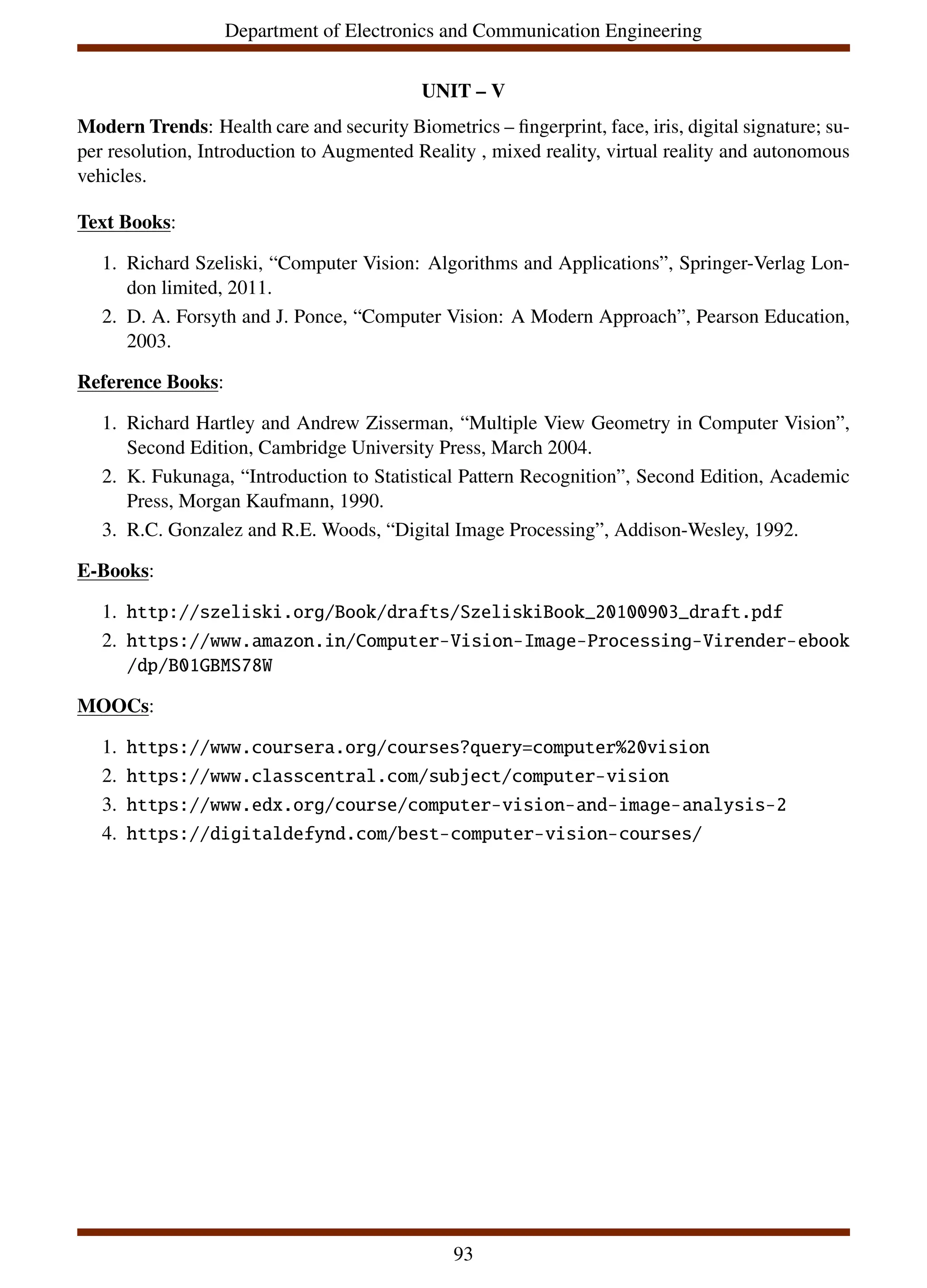 Department of Electronics and Communication Engineering
UNIT – V
Modern Trends: Health care and security Biometrics – fingerprint, face, iris, digital signature; su-
per resolution, Introduction to Augmented Reality , mixed reality, virtual reality and autonomous
vehicles.
Text Books:
1. Richard Szeliski, “Computer Vision: Algorithms and Applications”, Springer-Verlag Lon-
don limited, 2011.
2. D. A. Forsyth and J. Ponce, “Computer Vision: A Modern Approach”, Pearson Education,
2003.
Reference Books:
1. Richard Hartley and Andrew Zisserman, “Multiple View Geometry in Computer Vision”,
Second Edition, Cambridge University Press, March 2004.
2. K. Fukunaga, “Introduction to Statistical Pattern Recognition”, Second Edition, Academic
Press, Morgan Kaufmann, 1990.
3. R.C. Gonzalez and R.E. Woods, “Digital Image Processing”, Addison-Wesley, 1992.
E-Books:
1. http://szeliski.org/Book/drafts/SzeliskiBook_20100903_draft.pdf
2. https://www.amazon.in/Computer-Vision-Image-Processing-Virender-ebook
/dp/B01GBMS78W
MOOCs:
1. https://www.coursera.org/courses?query=computer%20vision
2. https://www.classcentral.com/subject/computer-vision
3. https://www.edx.org/course/computer-vision-and-image-analysis-2
4. https://digitaldefynd.com/best-computer-vision-courses/
93
 