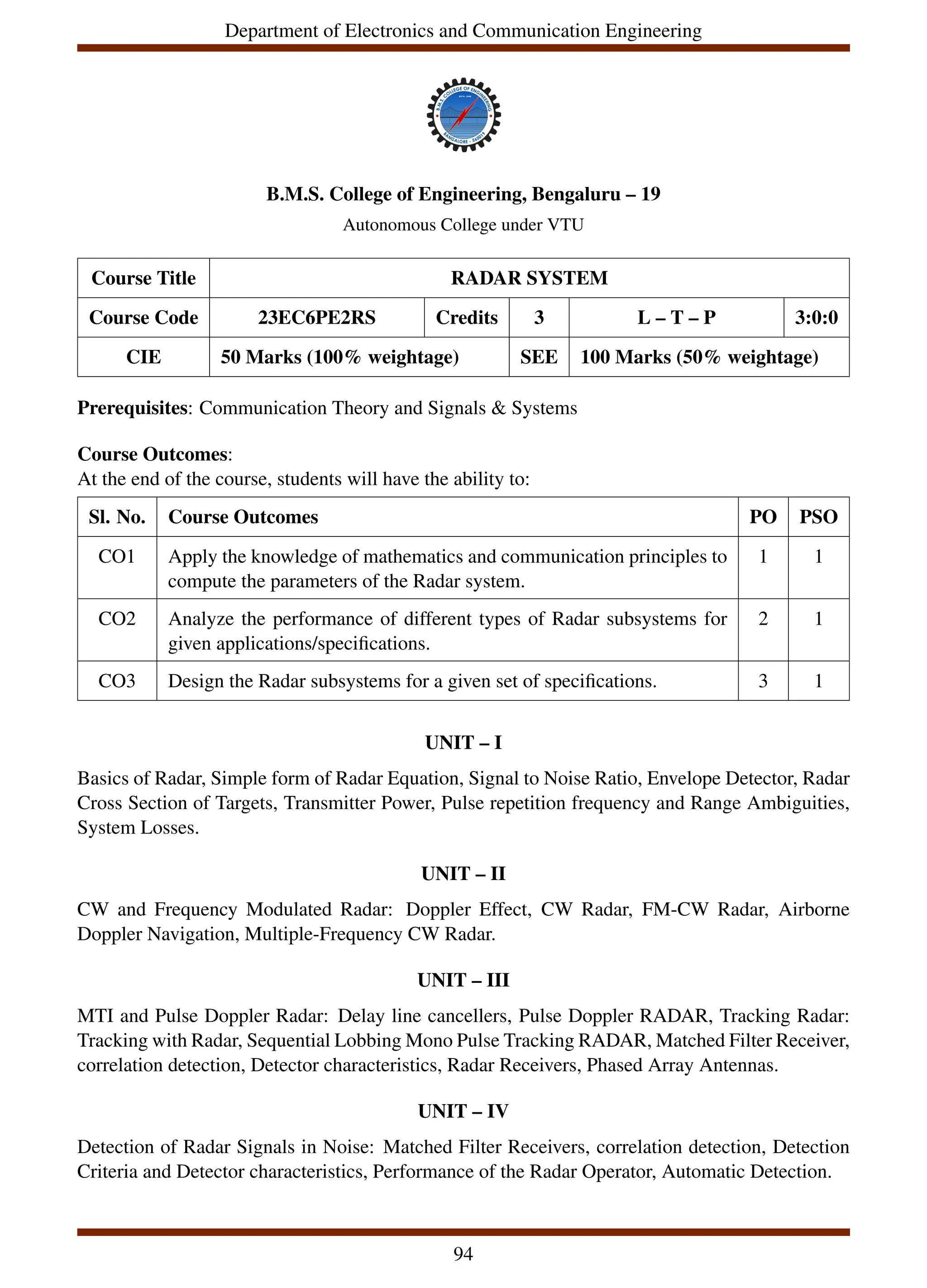 Department of Electronics and Communication Engineering
B.M.S. College of Engineering, Bengaluru – 19
Autonomous College under VTU
Course Title RADAR SYSTEM
Course Code 23EC6PE2RS Credits 3 L – T – P 3:0:0
CIE 50 Marks (100% weightage) SEE 100 Marks (50% weightage)
Prerequisites: Communication Theory and Signals & Systems
Course Outcomes:
At the end of the course, students will have the ability to:
Sl. No. Course Outcomes PO PSO
CO1 Apply the knowledge of mathematics and communication principles to
compute the parameters of the Radar system.
1 1
CO2 Analyze the performance of different types of Radar subsystems for
given applications/specifications.
2 1
CO3 Design the Radar subsystems for a given set of specifications. 3 1
UNIT – I
Basics of Radar, Simple form of Radar Equation, Signal to Noise Ratio, Envelope Detector, Radar
Cross Section of Targets, Transmitter Power, Pulse repetition frequency and Range Ambiguities,
System Losses.
UNIT – II
CW and Frequency Modulated Radar: Doppler Effect, CW Radar, FM-CW Radar, Airborne
Doppler Navigation, Multiple-Frequency CW Radar.
UNIT – III
MTI and Pulse Doppler Radar: Delay line cancellers, Pulse Doppler RADAR, Tracking Radar:
Tracking with Radar, Sequential Lobbing Mono Pulse Tracking RADAR, Matched Filter Receiver,
correlation detection, Detector characteristics, Radar Receivers, Phased Array Antennas.
UNIT – IV
Detection of Radar Signals in Noise: Matched Filter Receivers, correlation detection, Detection
Criteria and Detector characteristics, Performance of the Radar Operator, Automatic Detection.
94
 