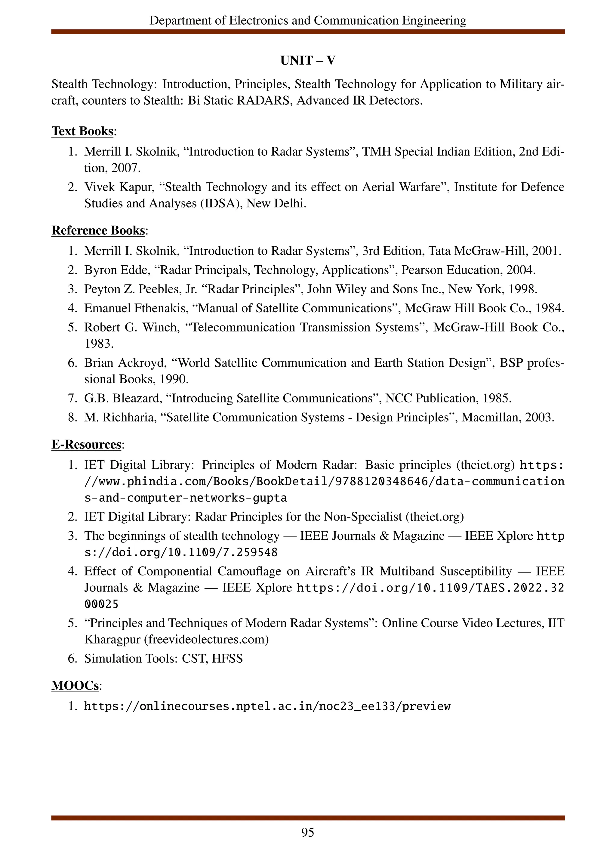 Department of Electronics and Communication Engineering
UNIT – V
Stealth Technology: Introduction, Principles, Stealth Technology for Application to Military air-
craft, counters to Stealth: Bi Static RADARS, Advanced IR Detectors.
Text Books:
1. Merrill I. Skolnik, “Introduction to Radar Systems”, TMH Special Indian Edition, 2nd Edi-
tion, 2007.
2. Vivek Kapur, “Stealth Technology and its effect on Aerial Warfare”, Institute for Defence
Studies and Analyses (IDSA), New Delhi.
Reference Books:
1. Merrill I. Skolnik, “Introduction to Radar Systems”, 3rd Edition, Tata McGraw-Hill, 2001.
2. Byron Edde, “Radar Principals, Technology, Applications”, Pearson Education, 2004.
3. Peyton Z. Peebles, Jr. “Radar Principles”, John Wiley and Sons Inc., New York, 1998.
4. Emanuel Fthenakis, “Manual of Satellite Communications”, McGraw Hill Book Co., 1984.
5. Robert G. Winch, “Telecommunication Transmission Systems”, McGraw-Hill Book Co.,
1983.
6. Brian Ackroyd, “World Satellite Communication and Earth Station Design”, BSP profes-
sional Books, 1990.
7. G.B. Bleazard, “Introducing Satellite Communications”, NCC Publication, 1985.
8. M. Richharia, “Satellite Communication Systems - Design Principles”, Macmillan, 2003.
E-Resources:
1. IET Digital Library: Principles of Modern Radar: Basic principles (theiet.org) https:
//www.phindia.com/Books/BookDetail/9788120348646/data-communication
s-and-computer-networks-gupta
2. IET Digital Library: Radar Principles for the Non-Specialist (theiet.org)
3. The beginnings of stealth technology — IEEE Journals & Magazine — IEEE Xplore http
s://doi.org/10.1109/7.259548
4. Effect of Componential Camouflage on Aircraft’s IR Multiband Susceptibility — IEEE
Journals & Magazine — IEEE Xplore https://doi.org/10.1109/TAES.2022.32
00025
5. “Principles and Techniques of Modern Radar Systems”: Online Course Video Lectures, IIT
Kharagpur (freevideolectures.com)
6. Simulation Tools: CST, HFSS
MOOCs:
1. https://onlinecourses.nptel.ac.in/noc23_ee133/preview
95
 