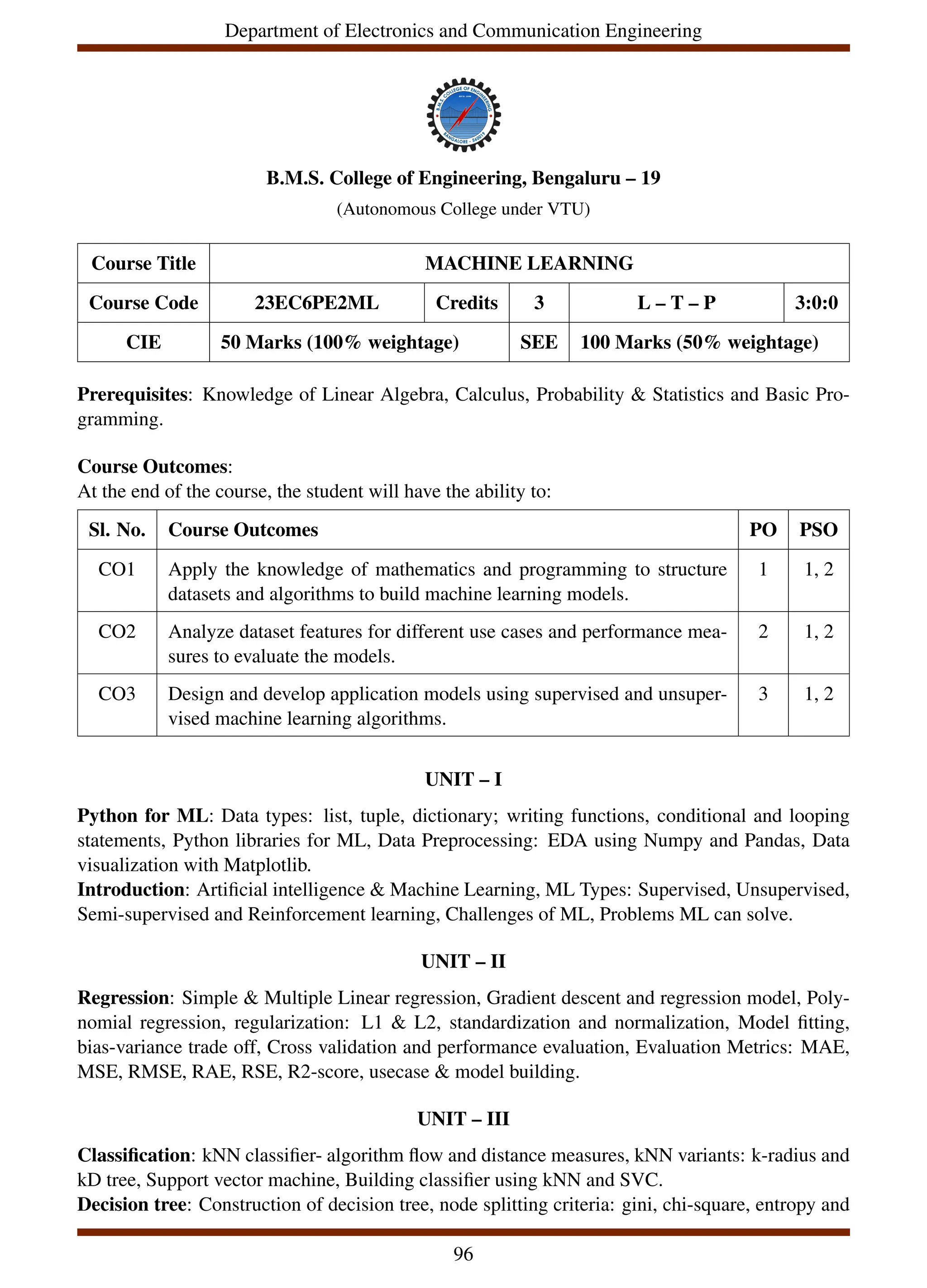 Department of Electronics and Communication Engineering
B.M.S. College of Engineering, Bengaluru – 19
(Autonomous College under VTU)
Course Title MACHINE LEARNING
Course Code 23EC6PE2ML Credits 3 L – T – P 3:0:0
CIE 50 Marks (100% weightage) SEE 100 Marks (50% weightage)
Prerequisites: Knowledge of Linear Algebra, Calculus, Probability & Statistics and Basic Pro-
gramming.
Course Outcomes:
At the end of the course, the student will have the ability to:
Sl. No. Course Outcomes PO PSO
CO1 Apply the knowledge of mathematics and programming to structure
datasets and algorithms to build machine learning models.
1 1, 2
CO2 Analyze dataset features for different use cases and performance mea-
sures to evaluate the models.
2 1, 2
CO3 Design and develop application models using supervised and unsuper-
vised machine learning algorithms.
3 1, 2
UNIT – I
Python for ML: Data types: list, tuple, dictionary; writing functions, conditional and looping
statements, Python libraries for ML, Data Preprocessing: EDA using Numpy and Pandas, Data
visualization with Matplotlib.
Introduction: Artificial intelligence & Machine Learning, ML Types: Supervised, Unsupervised,
Semi-supervised and Reinforcement learning, Challenges of ML, Problems ML can solve.
UNIT – II
Regression: Simple & Multiple Linear regression, Gradient descent and regression model, Poly-
nomial regression, regularization: L1 & L2, standardization and normalization, Model fitting,
bias-variance trade off, Cross validation and performance evaluation, Evaluation Metrics: MAE,
MSE, RMSE, RAE, RSE, R2-score, usecase & model building.
UNIT – III
Classification: kNN classifier- algorithm flow and distance measures, kNN variants: k-radius and
kD tree, Support vector machine, Building classifier using kNN and SVC.
Decision tree: Construction of decision tree, node splitting criteria: gini, chi-square, entropy and
96
 