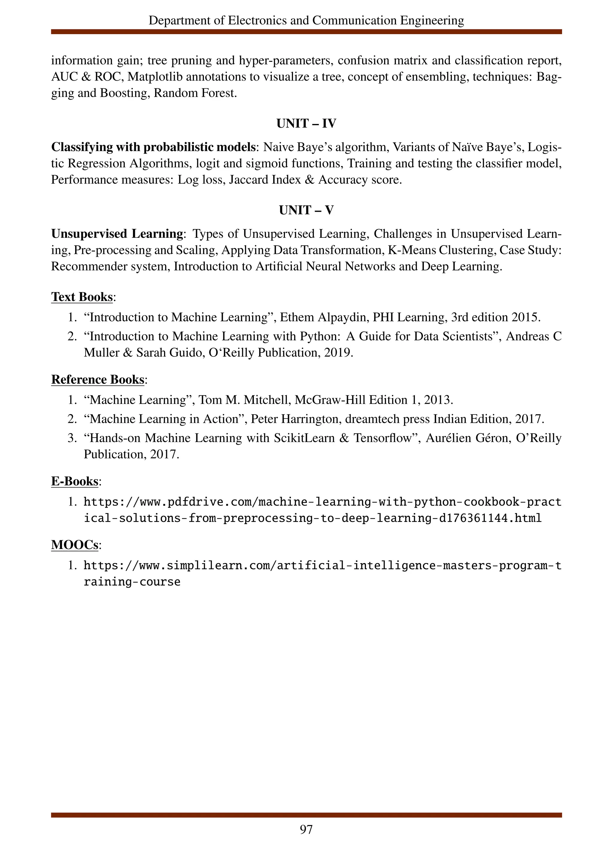 Department of Electronics and Communication Engineering
information gain; tree pruning and hyper-parameters, confusion matrix and classification report,
AUC & ROC, Matplotlib annotations to visualize a tree, concept of ensembling, techniques: Bag-
ging and Boosting, Random Forest.
UNIT – IV
Classifying with probabilistic models: Naive Baye’s algorithm, Variants of Naı̈ve Baye’s, Logis-
tic Regression Algorithms, logit and sigmoid functions, Training and testing the classifier model,
Performance measures: Log loss, Jaccard Index & Accuracy score.
UNIT – V
Unsupervised Learning: Types of Unsupervised Learning, Challenges in Unsupervised Learn-
ing, Pre-processing and Scaling, Applying Data Transformation, K-Means Clustering, Case Study:
Recommender system, Introduction to Artificial Neural Networks and Deep Learning.
Text Books:
1. “Introduction to Machine Learning”, Ethem Alpaydin, PHI Learning, 3rd edition 2015.
2. “Introduction to Machine Learning with Python: A Guide for Data Scientists”, Andreas C
Muller & Sarah Guido, O‘Reilly Publication, 2019.
Reference Books:
1. “Machine Learning”, Tom M. Mitchell, McGraw-Hill Edition 1, 2013.
2. “Machine Learning in Action”, Peter Harrington, dreamtech press Indian Edition, 2017.
3. “Hands-on Machine Learning with ScikitLearn & Tensorflow”, Aurélien Géron, O’Reilly
Publication, 2017.
E-Books:
1. https://www.pdfdrive.com/machine-learning-with-python-cookbook-pract
ical-solutions-from-preprocessing-to-deep-learning-d176361144.html
MOOCs:
1. https://www.simplilearn.com/artificial-intelligence-masters-program-t
raining-course
97
 