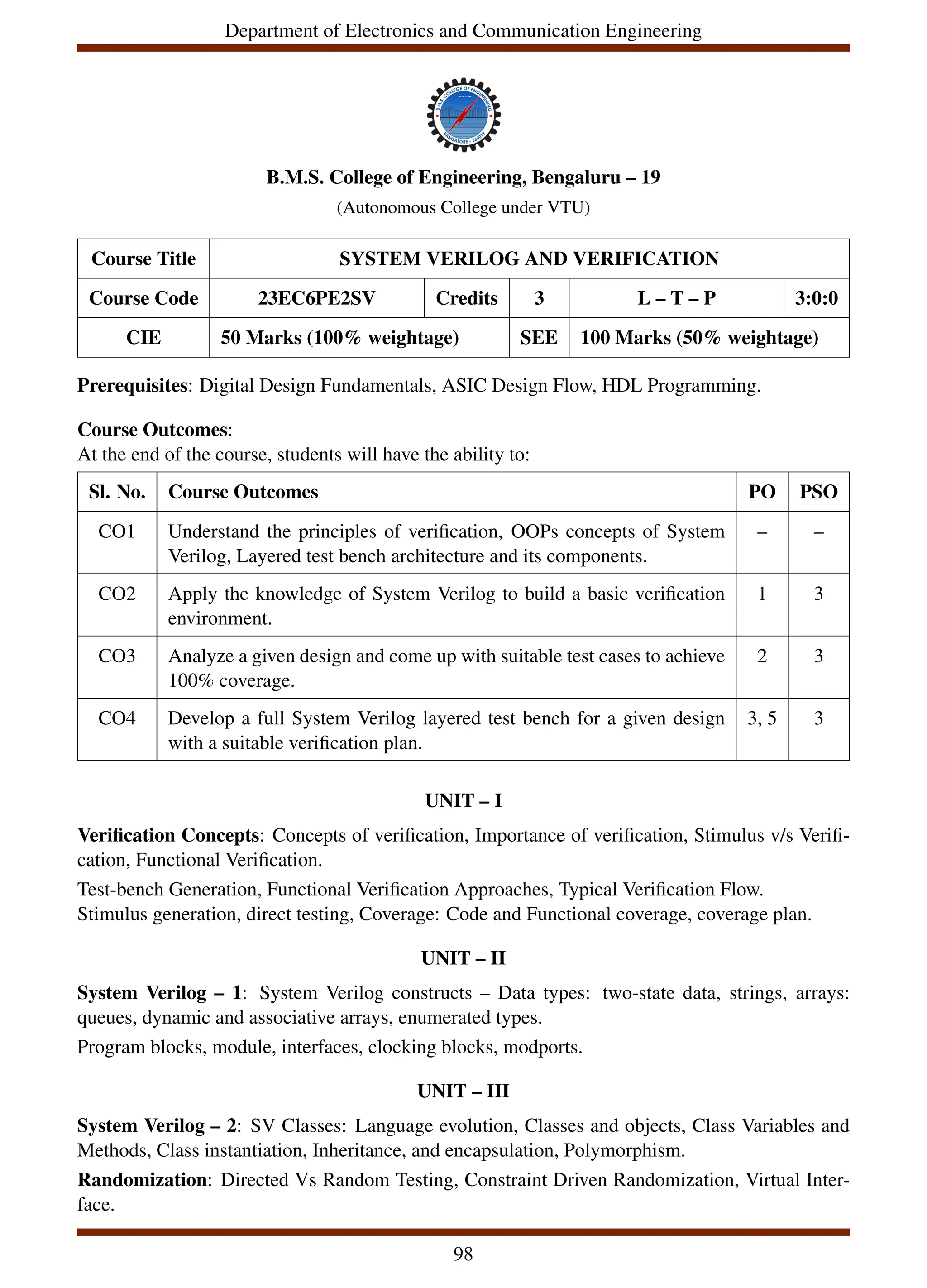 Department of Electronics and Communication Engineering
B.M.S. College of Engineering, Bengaluru – 19
(Autonomous College under VTU)
Course Title SYSTEM VERILOG AND VERIFICATION
Course Code 23EC6PE2SV Credits 3 L – T – P 3:0:0
CIE 50 Marks (100% weightage) SEE 100 Marks (50% weightage)
Prerequisites: Digital Design Fundamentals, ASIC Design Flow, HDL Programming.
Course Outcomes:
At the end of the course, students will have the ability to:
Sl. No. Course Outcomes PO PSO
CO1 Understand the principles of verification, OOPs concepts of System
Verilog, Layered test bench architecture and its components.
– –
CO2 Apply the knowledge of System Verilog to build a basic verification
environment.
1 3
CO3 Analyze a given design and come up with suitable test cases to achieve
100% coverage.
2 3
CO4 Develop a full System Verilog layered test bench for a given design
with a suitable verification plan.
3, 5 3
UNIT – I
Verification Concepts: Concepts of verification, Importance of verification, Stimulus v/s Verifi-
cation, Functional Verification.
Test-bench Generation, Functional Verification Approaches, Typical Verification Flow.
Stimulus generation, direct testing, Coverage: Code and Functional coverage, coverage plan.
UNIT – II
System Verilog – 1: System Verilog constructs – Data types: two-state data, strings, arrays:
queues, dynamic and associative arrays, enumerated types.
Program blocks, module, interfaces, clocking blocks, modports.
UNIT – III
System Verilog – 2: SV Classes: Language evolution, Classes and objects, Class Variables and
Methods, Class instantiation, Inheritance, and encapsulation, Polymorphism.
Randomization: Directed Vs Random Testing, Constraint Driven Randomization, Virtual Inter-
face.
98
 