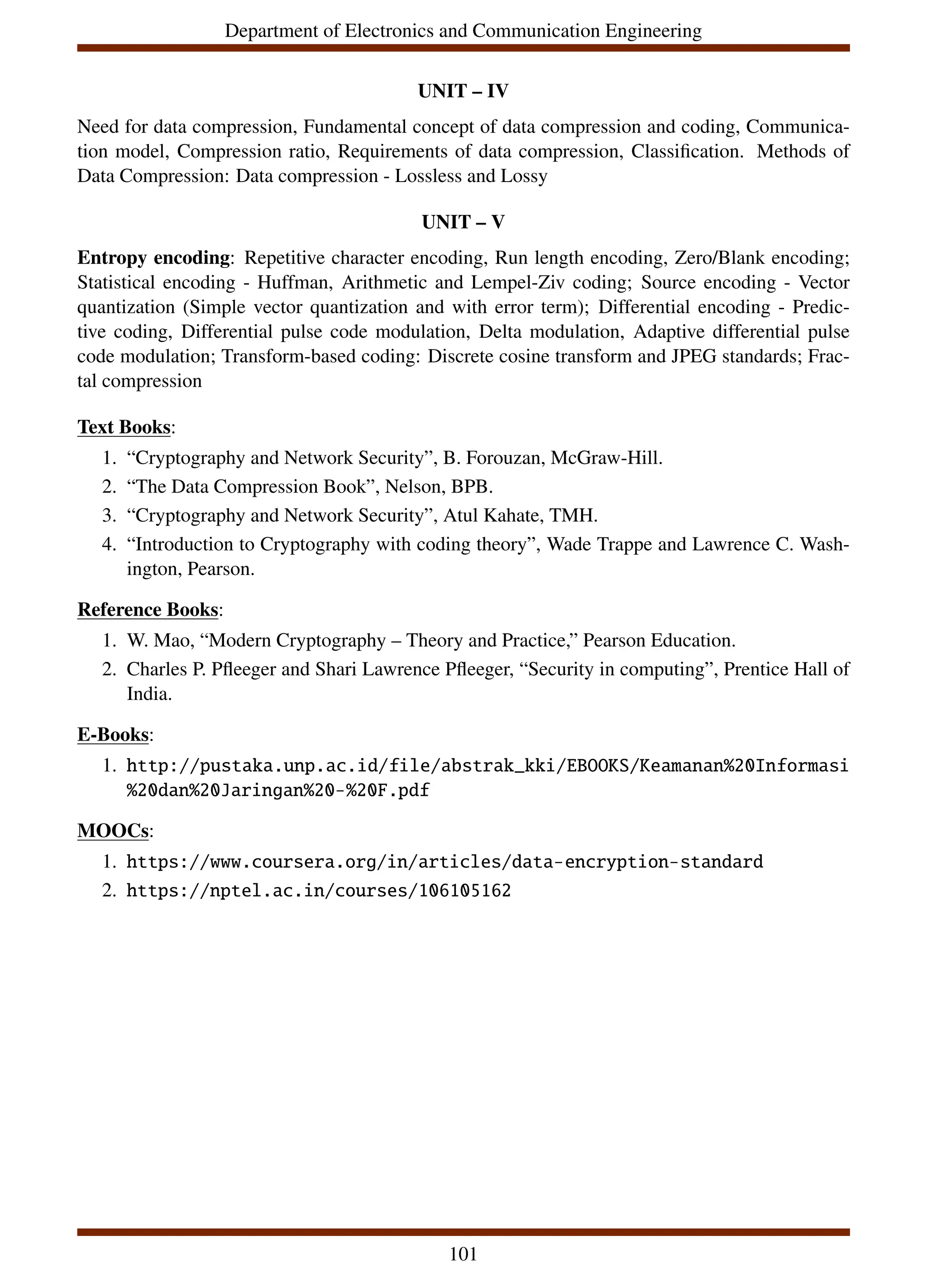 Department of Electronics and Communication Engineering
UNIT – IV
Need for data compression, Fundamental concept of data compression and coding, Communica-
tion model, Compression ratio, Requirements of data compression, Classification. Methods of
Data Compression: Data compression - Lossless and Lossy
UNIT – V
Entropy encoding: Repetitive character encoding, Run length encoding, Zero/Blank encoding;
Statistical encoding - Huffman, Arithmetic and Lempel-Ziv coding; Source encoding - Vector
quantization (Simple vector quantization and with error term); Differential encoding - Predic-
tive coding, Differential pulse code modulation, Delta modulation, Adaptive differential pulse
code modulation; Transform-based coding: Discrete cosine transform and JPEG standards; Frac-
tal compression
Text Books:
1. “Cryptography and Network Security”, B. Forouzan, McGraw-Hill.
2. “The Data Compression Book”, Nelson, BPB.
3. “Cryptography and Network Security”, Atul Kahate, TMH.
4. “Introduction to Cryptography with coding theory”, Wade Trappe and Lawrence C. Wash-
ington, Pearson.
Reference Books:
1. W. Mao, “Modern Cryptography – Theory and Practice,” Pearson Education.
2. Charles P. Pfleeger and Shari Lawrence Pfleeger, “Security in computing”, Prentice Hall of
India.
E-Books:
1. http://pustaka.unp.ac.id/file/abstrak_kki/EBOOKS/Keamanan%20Informasi
%20dan%20Jaringan%20-%20F.pdf
MOOCs:
1. https://www.coursera.org/in/articles/data-encryption-standard
2. https://nptel.ac.in/courses/106105162
101
 